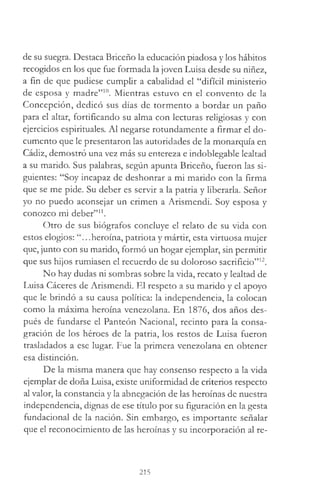 de su suegra. Destaca Briceño la educación piadosa y los hábitos
recogidos en los que fue formada la joven Luisa desde su niñez,
a fin de que pudiese cumplir a cabalidad el “difícil ministerio
de esposa y madre”10. Mientras estuvo en el convento de la
Concepción, dedicó sus días de tormento a bordar un paño
para el altar, fortificando su alma con lecturas religiosas y con
ejercicios espirituales. Al negarse rotundamente a firmar el do­
cumento que le presentaron las autoridades de la monarquía en
Cádiz, demostró una vez más su entereza e indoblegable lealtad
a su marido. Sus palabras, según apunta Briceño, fueron las si­
guientes: “Soy incapaz de deshonrar a mi marido con la firma
que se me pide. Su deber es servir a la patria y liberarla. Señor
yo no puedo aconsejar un crimen a Arismendi. Soy esposa y
conozco mi deber”11.
Otro de sus biógrafos concluye el relato de su vida con
estos elogios: ..heroína, patriota y mártir, esta virtuosa mujer
que, junto con su marido, formó un hogar ejemplar, sin permitir
que sus hijos rumiasen el recuerdo de su doloroso sacrificio”12.
No hay dudas ni sombras sobre la vida, recato y lealtad de
Luisa Cáceres de Arismendi. El respeto a su marido y el apoyo
que le brindó a su causa política: la independencia, la colocan
como la máxima heroína venezolana. En 1876, dos años des­
pués de fundarse el Panteón Nacional, recinto para la consa­
gración de los héroes de la patria, los restos de Luisa fueron
trasladados a ese lugar. Fue la primera venezolana en obtener
esa distinción.
De la misma manera que hay consenso respecto a la vida
ejemplar de doña Luisa, existe uniformidad de criterios respecto
al valor, la constancia y la abnegación de las heroínas de nuestra
independencia, dignas de ese título por su figuración en la gesta
fundacional de la nación. Sin embargo, es importante señalar
que el reconocimiento de las heroínas y su incorporación al re­
215
 