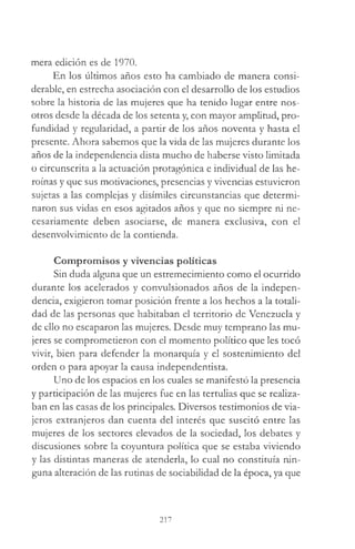 mera edición es de 1970.
En los últimos años esto ha cambiado de manera consi­
derable, en estrecha asociación con el desarrollo de los estudios
sobre la historia de las mujeres que ha tenido lugar entre nos­
otros desde la década de los setenta y, con mayor amplitud, pro­
fundidad y regularidad, a partir de los años noventa y hasta el
presente. Ahora sabemos que la vida de las mujeres durante los
años de la independencia dista mucho de haberse visto limitada
o circunscrita a la actuación protagónica e individual de las he­
roínas y que sus motivaciones, presencias y vivencias estuvieron
sujetas a las complejas y disímiles circunstancias que determi­
naron sus vidas en esos agitados años y que no siempre ni ne­
cesariamente deben asociarse, de manera exclusiva, con el
desenvolvimiento de la contienda.
Compromisos y vivencias políticas
Sin duda alguna que un estremecimiento como el ocurrido
durante los acelerados y convulsionados años de la indepen­
dencia, exigieron tomar posición frente a los hechos a la totali­
dad de las personas que habitaban el territorio de Venezuela y
de ello no escaparon las mujeres. Desde muy temprano las mu­
jeres se comprometieron con el momento político que les tocó
vivir, bien para defender la monarquía y el sostenimiento del
orden o para apoyar la causa independentista.
Uno de los espacios en los cuales se manifestó la presencia
y participación de las mujeres fue en las tertulias que se realiza­
ban en las casas de los principales. Diversos testimonios de via­
jeros extranjeros dan cuenta del interés que suscitó entre las
mujeres de los sectores elevados de la sociedad, los debates y
discusiones sobre la coyuntura política que se estaba viviendo
y las distintas maneras de atenderla, lo cual no constituía nin­
guna alteración de las rutinas de sociabilidad de la época, ya que
217
 