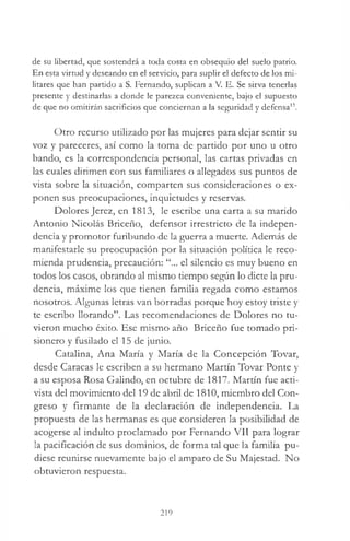 de su libertad, que sostendrá a toda costa en obsequio del suelo patrio.
En esta virtud y deseando en el servicio, para suplir el defecto de los mi­
litares que han partido a S. Fernando, suplican a V. E. Se sirva tenerlas
presente y destinarlas a donde le parezca conveniente, bajo el supuesto
de que no omitirán sacrificios que conciernan a la seguridad y defensa13.
Otro recurso utilizado por las mujeres para dejar sentir su
voz y pareceres, así como la toma de partido por uno u otro
bando, es la correspondencia personal, las cartas privadas en
las cuales dirimen con sus familiares o allegados sus puntos de
vista sobre la situación, comparten sus consideraciones o ex­
ponen sus preocupaciones, inquietudes y reservas.
Dolores Jerez, en 1813, le escribe una carta a su marido
Antonio Nicolás Briceño, defensor irrestricto de la indepen­
dencia y promotor furibundo de la guerra a muerte. Además de
manifestarle su preocupación por la situación política le reco­
mienda prudencia, precaución: “... el silencio es muy bueno en
todos los casos, obrando al mismo tiempo según lo dicte la pru­
dencia, máxime los que tienen familia regada como estamos
nosotros. Algunas letras van borradas porque hoy estoy triste y
te escribo llorando”. Las recomendaciones de Dolores no tu­
vieron mucho éxito. Ese mismo año Briceño fue tomado pri­
sionero y fusilado el 15 de junio.
Catalina, Ana María y María de la Concepción Tovar,
desde Caracas le escriben a su hermano Martín Tovar Ponte y
a su esposa Rosa Galindo, en octubre de 1817. Martín fue acti­
vista del movimiento del 19 de abril de 1810, miembro del Con­
greso y firmante de la declaración de independencia. La
propuesta de las hermanas es que consideren la posibilidad de
acogerse al indulto proclamado por Fernando VII para lograr
la pacificación de sus dominios, de forma tal que la familia pu­
diese reunirse nuevamente bajo el amparo de Su Majestad. No
obtuvieron respuesta.
219
 