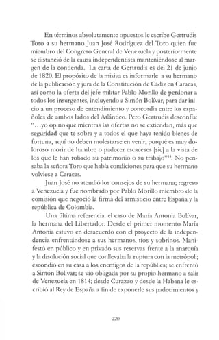 En términos absolutamente opuestos le escribe Gertrudis
Toro a su hermano Juan José Rodríguez del Toro quien fue
miembro del Congreso General de Venezuela y posteriormente
se distanció de la causa independentista manteniéndose al mar­
gen de la contienda. La carta de Gertrudis es del 21 de junio
de 1820. El propósito de la misiva es informarle a su hermano
de la publicación y jura de la Constitución de Cádiz en Caracas,
así como la oferta del jefe militar Pablo Morillo de perdonar a
todos los insurgentes, incluyendo a Simón Bolívar, para dar ini­
cio a un proceso de entendimiento y concordia entre los espa­
ñoles de ambos lados del Atlántico. Pero Gertrudis desconfía:
“.. .yo opino que mientras las ofertas no se extiendan, más que
seguridad que te sobra y a todos el que haya tenido bienes de
fortuna, aquí no deben molestarse en venir, porqué es muy do­
loroso morir de hambre o padecer escaceses [sic] a la vista de
los que le han robado su patrimonio o su trabajo”14. No pen­
saba la señora Toro que había condiciones para que su hermano
volviese a Caracas.
Juan José no atendió los consejos de su hermana; regreso
a Venezuela y fue nombrado por Pablo Morillo miembro de la
comisión que negoció la firma del armisticio entre España y la
república de Colombia.
Una última referencia: el caso de María Antonia Bolívar,
la hermana del Libertador. Desde el primer momento María
Antonia estuvo en desacuerdo con el proyecto de la indepen­
dencia enfrentándose a sus hermanos, tíos y sobrinos. Mani­
festó en público y en privado sus reservas frente a la anarquía
y la disolución social que conllevaba la ruptura con la metrópoli;
escondió en su casa a los enemigos de la república; se enfrentó
a Simón Bolívar; se vio obligada por su propio hermano a salir
de Venezuela en 1814; desde Curazao y desde la Habana le es­
cribió al Rey de España a fin de exponerle sus padecimientos y
220
 