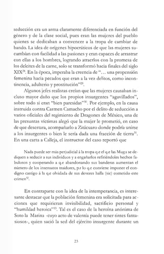 seducción era un arma claramente diferenciada en función del
género y de la clase social, pues eran las mujeres del pueblo
quienes se dedicaban a convencer a la tropa de cambiar de
bando. La idea de orígenes hipocráticos de que las mujeres su­
cumbían con facilidad a las pasiones y eran capaces de arrastrar
con ellas a los hombres, logrando atraerlos con la promesa de
los deleites de la carne, solo se transformó hacia finales del siglo
XIX28. En la época, imperaba la creencia de “... una propensión
femenina hacia pecados que eran a la vez delitos, como incon­
tinencia, adulterio y prostitución”29.
Algunos jefes realistas creían que las mujeres causaban in­
cluso mayor daño que los propios insurgentes “agavillados”,
sobre todo si eran “bien paresidas”30. Por ejemplo, en la causa
instruida contra Carmen Camacho por el delito de seducción a
varios oficiales del regimiento de Dragones de México, una de
las presuntas víctimas alegó que la mujer le prometió, en caso
de que desertara, acompañarlo a Zitácuaro donde podría unirse
a los insurgentes o bien le sería dada una fracción de tierra31.
En una carta a Calleja, el instructor del caso reportó que
Nada puede ser más perjudicial á la tropa q.e el q.e las Mug.s se de­
diquen a seducir a sus individuos y a engañarlos refiriéndoles hechos fa­
bulosos y cooperando a q.e abandonando sus banderas aumentan el
número de los insensatos traidores, p.r lo q.e conviene imponer el con­
digno castigo á la q.e olvidada de sus deveres halla (sic) cometido este
crimen32.
En contraparte con la idea de la intemperancia, es intere­
sante destacar que la población femenina era solicitada para ac­
ciones que requirieran invisibilidad, sacrificio personal y
“humildad heroica”33. Tal es el caso de la heroína anónima de
Soto la Marina -cuyo acto de valentía puede tener tintes fanta­
siosos-, quien sació la sed del ejército insurgente durante un
23
 