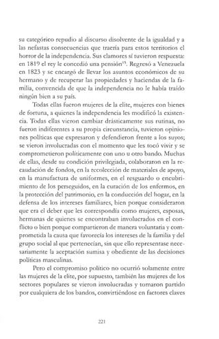 su categórico repudio al discurso disolvente de la igualdad y a
las nefastas consecuencias que traería para estos territorios el
horror de la independencia. Sus clamores sí tuvieron respuesta:
en 1819 el rey le concedió una pensión15. Regresó a Venezuela
en 1823 y se encargó de llevar los asuntos económicos de su
hermano y de recuperar las propiedades y haciendas de la fa­
milia, convencida de que la independencia no le había traído
ningún bien a su país.
Todas ellas fueron mujeres de la elite, mujeres con bienes
de fortuna, a quienes la independencia les modificó la existen­
cia. Todas ellas vieron cambiar drásticamente sus rutinas, no
fueron indiferentes a su propia circunstancia, tuvieron opinio­
nes políticas que expresaron y defendieron frente a los suyos;
se vieron involucradas con el momento que les tocó vivir y se
comprometieron políticamente con uno u otro bando. Muchas
de ellas, desde su condición privilegiada, colaboraron en la re­
caudación de fondos, en la recolección de materiales de apoyo,
en la manufactura de uniformes, en el resguardo o encubri­
miento de los perseguidos, en la curación de los enfermos, en
la protección del patrimonio, en la conducción del hogar, en la
defensa de los intereses familiares, bien porque consideraron
que era el deber que les correspondía como mujeres, esposas,
hermanas de quienes se encontraban involucrados en el con­
flicto o bien porque compartieron de manera voluntaria y com­
prometida la causa que favorecía los intereses de la familia y del
grupo social al que pertenecían, sin que ello representase nece­
sariamente la aceptación sumisa y obediente de las decisiones
políticas masculinas.
Pero el compromiso político no ocurrió solamente entre
las mujeres de la elite, por supuesto, también las mujeres de los
sectores populares se vieron involucradas y tomaron partido
por cualquiera de los bandos, convirtiéndose en factores claves
221
 
