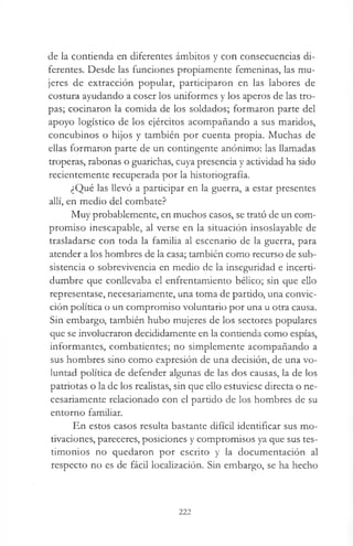 de la contienda en diferentes ámbitos y con consecuencias di­
ferentes. Desde las funciones propiamente femeninas, las mu­
jeres de extracción popular, participaron en las labores de
costura ayudando a coser los uniformes y los aperos de las tro­
pas; cocinaron la comida de los soldados; formaron parte del
apoyo logístico de los ejércitos acompañando a sus maridos,
concubinos o hijos y también por cuenta propia. Muchas de
ellas formaron parte de un contingente anónimo: las llamadas
troperas, rabonas o guarichas, cuya presencia y actividad ha sido
recientemente recuperada por la historiografía.
¿Qué las llevó a participar en la guerra, a estar presentes
allí, en medio del combate?
Muy probablemente, en muchos casos, se trató de un com­
promiso inescapable, al verse en la situación insoslayable de
trasladarse con toda la familia al escenario de la guerra, para
atender a los hombres de la casa; también como recurso de sub­
sistencia o sobrevivencia en medio de la inseguridad e incerti-
dumbre que conllevaba el enfrentamiento bélico; sin que ello
representase, necesariamente, una toma de partido, una convic­
ción política o un compromiso voluntario por una u otra causa.
Sin embargo, también hubo mujeres de los sectores populares
que se involucraron decididamente en la contienda como espías,
informantes, combatientes; no simplemente acompañando a
sus hombres sino como expresión de una decisión, de una vo­
luntad política de defender algunas de las dos causas, la de los
patriotas o la de los realistas, sin que ello estuviese directa o ne­
cesariamente relacionado con el partido de los hombres de su
entorno familiar.
En estos casos resulta bastante difícil identificar sus mo­
tivaciones, pareceres, posiciones y compromisos ya que sus tes­
timonios no quedaron por escrito y la documentación al
respecto no es de fácil localización. Sin embargo, se ha hecho
222
 