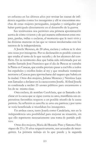 un esfuerzo en los últimos años por revisar las causas de infi­
dencia seguidas contra los insurgentes y allí se encuentran mu­
chas de estas mujeres perseguidas, juzgadas y castigadas por
haber participado directamente en el desarrollo de la guerra.
Sus testimonios nos permiten una primera aproximación
acerca de cómo vivieron y de qué manera enfrentaron estas mu­
jeres, pardas, indias o esclavas, el momento que le tocó vivir y
las distintas maneras en las que se vieron involucradas con los
sucesos de la independencia.
A Josefa Meneses, de 20 años, esclava y soltera se le abre
una causa por insurgente. Por su declaración es posible conocer
que estaba al tanto de lo que sucedía y de los alcances del con­
flicto. En su testimonio dice que había sido informada por un
zambo llamado José Francisco que el día de Pascua se cantaba
la Patria en Caracas, que estaba previsto pasar a cuchillo a todos
los españoles y criollos leales al rey y que resultaría ventajoso
acercarse a Caracas para aprovecharse del saqueo que habría en
la ciudad. Otras dos mujeres, Juliana Meneses y Nicolasa Laya
son llamadas a declarar en la causa contraJosefa. Al finalJosefa
es condenada a recibir 25 azotes públicos para escarmiento a
los de su misma clase.
Otra esclava, de nombre Candelaria, que es llamada a de­
clarar en la causa que se sigue contra su amo, manifiesta sus ex­
pectativas favorables respecto a un posible triunfo de la causa
patriota. Su reflexión es sencilla: su amo era patriota y por tanto
se vería beneficiada si triunfaban los insurgentes.
En ambos casos, tanto Josefa como Candelaria, ven en la
independencia una posibilidad para mejorar su situación, sin
que ello represente necesariamente una toma de partido polí­
tico.
Otras dos mujeres, María del Rosario Pino y Simona Hen-
ríquez de 25 y 35 años respectivamente, son acusadas de insur­
gentes. La primera trabaja en lo que puede y la segunda
223
 