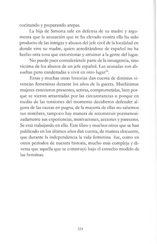 cocinando y preparando arepas.
La hija de Simona sale en defensa de su madre y argu­
menta que la acusación que se ha elevado contra ella ha sido
producto de las intrigas y abusos del jefe civil de la localidad en
donde vive su madre, quien acreditándose de español no ha
hecho otra cosa que extorsionar y arruinar a la gente del lugar.
No puede pues considerársele parte de la insurgencia, sino
víctima de los abusos de un jefe español. Las acusadas son ab-
sueltas pero condenadas a vivir en otro lugar16.
Estas y muchas otras historias dan cuenta de distintas vi­
vencias femeninas durante los años de la guerra. Muchísimas
mujeres estuvieron presentes, activas, comprometidas, bien por­
que se vieron arrastradas por las circunstancias o porque en
medio de las tensiones del momento decidieron defender al­
guna de las causas en pugna; de la mayoría de ellas no sabemos
sus nombres, tampoco hay manera de reconstruir pormenori-
zadamente sus experiencias, motivaciones, acciones y pareceres.
Se está trabajando en ello. Este libro y muchos otros que se han
publicado en los últimos años dan cuenta, de manera elocuente,
que durante la independencia la vida femenina fue, como en
otros períodos de nuestra historia, mucho más compleja y di­
versa que aquella que se construyó bajo el estrecho modelo de
las heroínas.
224
 
