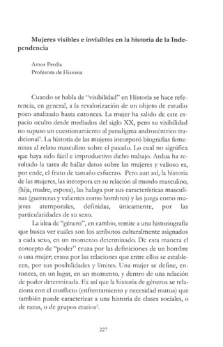 Mujeres visibles e invisibles en la historia de la Inde­
pendencia
Amor Perdía
Profesora de Historia
Cuando se habla de “visibilidad” en Historia se hace refe­
rencia, en general, a la revalorización de un objeto de estudio
poco analizado hasta entonces. La mujer ha salido de este es­
pacio oculto desde mediados del siglo XX, pero su visibilidad
no supuso un cuestionamiento al paradigma androcéntrico tra­
dicional1. La historia de las mujeres incorporó biografías feme­
ninas al relato masculino sobre el pasado. Lo cual no significa
que haya sido fácil e improductivo dicho trabajo. Ardua ha re­
sultado la tarea de hallar datos sobre las mujeres y valioso es,
por ende, el fruto de tamaño esfuerzo. Pero aun así, la historia
de las mujeres, las incorpora en su relación al mundo masculino,
(hija, madre, esposa), las halaga por sus características masculi­
nas (guerreras y valientes como hombres) y las juzga como mu­
jeres atemporales, definidas, únicamente, por las
particularidades de su sexo.
La idea de “género”, en cambio, remite a una historiografía
que busca ver cuáles son los atributos culturalmente asignados
a cada sexo, en un momento determinado. De esta manera el
concepto de “poder” cruza por las definiciones de un hombre
o una mujer; cruza por las relaciones que entre ellos se estable­
cen, por sus posibilidades y límites. Una mujer se define, en­
tonces, en un lugar, en un momento, y dentro de una relación
de poder determinada. Es así que la historia de géneros se rela­
ciona con el conflicto (enfrentamiento y necesidad mutua) que
también puede caracterizar a una historia de clases sociales, o
de razas, o de grupos etarios2.
227
 