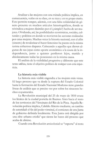 Analizar a las mujeres con una mirada política implica, en
consecuencia, verlas en su clase, en su raza y en su grupo etario.
Esto permite romper, además, con una falsa solidaridad de gé­
nero presente en muchos artículos historiográficos, donde se
reivindica a mujeres disímiles por el (¿simple?) hecho de ser mu­
jeres. Olvidando, así, las posibilidades económicas, sociales, cul­
turales y políticas en donde se movieron las acciones realizadas
por estas mujeres. Muchas veces la historia nacional, con el afán
(sincero) de revalorizar el hacer femenino ha puesto en la misma
tarima esfuerzos dispares. Colocando a aquellas que dieron al­
gunas de sus joyas como aporte económico a la causa de la in­
dependencia, junto a quienes perdieron hijos, marido y
absolutamente todas las posesiones en la misma causa.
El análisis de la visibilidad progresiva y diferente que este
texto utiliza, tiene el objetivo político de romper con esta injus­
ticia.
La historia más visible
La historia más visible engendra a las mujeres más vistas.
El largo proceso que va desde la ruptura del Estado Colonial
hasta la formación del Estado Nacional Moderno tiene grandes
líneas de análisis que es preciso ver por sobre los sinuosos he­
chos coyunturales.
La Revolución municipal del 25 de mayo de 1810 cruza
los límites de la ciudad porteña de Buenos Aires hacia el resto
de los territorios del Virreinato del Río de la Plata. Aquella Re­
volución política implica, Cabildo Abierto mediante, un cambio
de autoridad: el fin del poder virreinal, el comienzo de unaJunta
de gobierno definida localmente. Esta Junta está dirigida por
una elite urbano criolla3 que sienta las bases del proceso que
acaba de abrirse.
Cuando esta Revolución anticolonial se “exporta” al resto
228
 