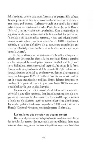 del Virreinato comienza a transformarse en guerra. Si la cabeza
de este proceso es la elite urbana criolla, el cuerpo ha de ser la
gran masa poblacional (urbana y rural) que puebla las princi­
pales zonas de conflicto: El Alto Perú, Salta, Jujuy, la Banda
Oriental y las provincias mesopotámicas. Con la expansión de
la guerra se da una militarización de la sociedad. La guerra de­
fine el día a día para muchas personas, y esto será así, en los pri­
meros veinte años, tras la revolución de 1810. Significará,
además, el quiebre definitivo de la estructura económico-ex­
tractiva colonial y, con ello, la crisis de la elite urbana que capi­
tanea la guerra4.
Se da, también, una militarización de la política, la que está
guiada por dos grandes ejes: la lucha contra el Estado español
y la forma que debería adoptar el nuevo Estado local. El primer
tema hallará más consenso que el segundo. Ya antes de la firma
formal de la independencia, el 9 de julio de 1816, la lucha contra
la organización colonial es evidente y podemos decir que está
casi concluida para 1825. No así la definición sobre cómo debe
ser la nueva organización política. Estos debates internos re­
crudecerán a partir de ese año y no será hasta 1880 cuando se
pueda hablar de una unidad lograda.
Esta unidad cerrará la transición del dominio de una elite
colonial a una elite nacional. Implicará la extirpación de pro­
yectos alternativos, la eliminación de los caudillos provinciales
y la alianza de diversos sectores económicamente dominantes.
La unidad política finalmente lograda en 1880, dará frutos a un
Estado Nacional Moderno profundamente oligárquico.
Las mujeres que se ven y las que no se ven
Durante el proceso de independencia los discursos libera­
les pueblan los textos y las argumentaciones públicas. Pero estas
nuevas ideas burguesas no van a significar mayores derechos
229
 