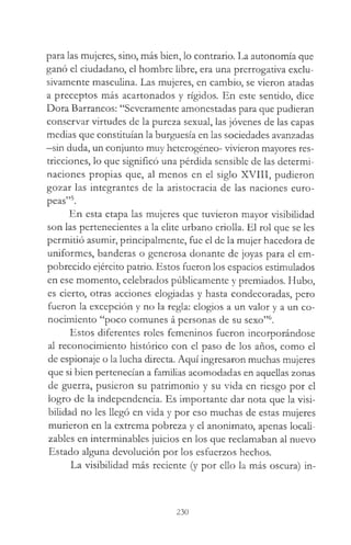 para las mujeres, sino, más bien, lo contrario. La autonomía que
ganó el ciudadano, el hombre libre, era una prerrogativa exclu­
sivamente masculina. Las mujeres, en cambio, se vieron atadas
a preceptos más acartonados y rígidos. En este sentido, dice
Dora Barrancos: “Severamente amonestadas para que pudieran
conservar virtudes de la pureza sexual, las jóvenes de las capas
medias que constituían la burguesía en las sociedades avanzadas
—sin duda, un conjunto muy heterogéneo- vivieron mayores res­
tricciones, lo que significó una pérdida sensible de las determi­
naciones propias que, al menos en el siglo XVIII, pudieron
gozar las integrantes de la aristocracia de las naciones euro­
peas”5.
En esta etapa las mujeres que tuvieron mayor visibilidad
son las pertenecientes a la elite urbano criolla. El rol que se les
permitió asumir, principalmente, fue el de la mujer hacedora de
uniformes, banderas o generosa donante de joyas para el em­
pobrecido ejército patrio. Estos fueron los espacios estimulados
en ese momento, celebrados públicamente y premiados. Hubo,
es cierto, otras acciones elogiadas y hasta condecoradas, pero
fueron la excepción y no la regla: elogios a un valor y a un co­
nocimiento “poco comunes á personas de su sexo”6.
Estos diferentes roles femeninos fueron incorporándose
al reconocimiento histórico con el paso de los años, como el
de espionaje o la lucha directa. Aquí ingresaron muchas mujeres
que si bien pertenecían a familias acomodadas en aquellas zonas
de guerra, pusieron su patrimonio y su vida en riesgo por el
logro de la independencia. Es importante dar nota que la visi­
bilidad no les llegó en vida y por eso muchas de estas mujeres
murieron en la extrema pobreza y el anonimato, apenas locali-
zables en interminables juicios en los que reclamaban al nuevo
Estado alguna devolución por los esfuerzos hechos.
La visibilidad más reciente (y por ello la más oscura) in­
230
 