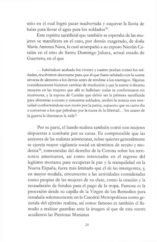 sitio en el cual logró pasar inadvertida y esquivar la lluvia de
balas para llevar el agua para los soldados34.
Este espíritu sacrificial que también se esperaba de las mu­
jeres se manifiesta en el caso, por demás exagerado, de doña
María Antonia Nava, la cual acompañó a su esposo Nicolás Ca­
talán en el sitio de Santo Domingo Juliaca, actual estado de
Guerrero, en el que
... habiéndose acabado los víveres y cuanto podían comer los sol­
dados, resolvieron diezmarse para que el que fuera señalado con la suerte
sirviera de alimento a los demás antes de rendirse á los enemigos. Algunas
consideraciones hicieron cambiar de resolución y que la suerte ó diezmo
recayera en las mujeres que allá se hallaban: todas se conformaron sin
murmurar, y la esposa de Catalán que debió ser la primera sacrificada
para alimentar a ciento y cincuenta soldados, recibió la noticia con sere­
nidad conformándose con morir por la patria, supuesto que su carne iba
a conservar a los que peleaban por la causa de la libertad... los azares de
la guerra la libertaron la vida35.
Por su parte, el bando realista también contó con mujeres
dispuestas a combatir por su causa. Es comprensible que las
acciones de las realistas aristócratas, sobre quienes generalmente
se ejercía mayor vigilancia social en términos de recato y mo­
destia36, convencidas del derecho de la Corona sobre los terri­
torios americanos, así como interesadas en el regreso del
legítimo monarca para recuperar la paz y la tranquilidad en la
Nueva España, fuera más limitado que el de las insurgentes, y,
en mayor medida, circunscrito a las actividades consideradas
como propias de las mujeres de su clase, como la oración y la
recaudación de fondos para el pago de la tropa. Famosa es la
procesión desde su capilla de la Virgen de los Remedios para
instalarla solemnemente en la Catedral Metropolitana como ge­
nerala del ejército realista, así como famoso es también el lla­
mado a realizar guardias ante la imagen al que de esta suerte
acudieron las Patriotas Marianas
24
 
