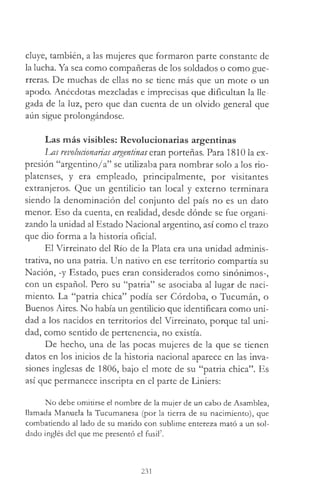 cluye, también, a las mujeres que formaron parte constante de
la lucha. Ya sea como compañeras de los soldados o como gue­
rreras. De muchas de ellas no se tiene más que un mote o un
apodo. Anécdotas mezcladas e imprecisas que dificultan la lle­
gada de la luz, pero que dan cuenta de un olvido general que
aún sigue prolongándose.
Las más visibles: Revolucionarias argentinas
Las revolucionarias argentinas eran porteñas. Para 1810 la ex­
presión “argentino/a” se utilizaba para nombrar solo a los rio-
platenses, y era empleado, principalmente, por visitantes
extranjeros. Que un gentilicio tan local y externo terminara
siendo la denominación del conjunto del país no es un dato
menor. Eso da cuenta, en realidad, desde dónde se fue organi­
zando la unidad al Estado Nacional argentino, así como el trazo
que dio forma a la historia oficial.
El Virreinato del Río de la Plata era una unidad adminis­
trativa, no una patria. Un nativo en ese territorio compartía su
Nación, -y Estado, pues eran considerados como sinónimos-,
con un español. Pero su “patria” se asociaba al lugar de naci­
miento. La “patria chica” podía ser Córdoba, o Tucumán, o
Buenos Aires. No había un gentilicio que identificara como uni­
dad a los nacidos en territorios del Virreinato, porque tal uni­
dad, como sentido de pertenencia, no existía.
De hecho, una de las pocas mujeres de la que se tienen
datos en los inicios de la historia nacional aparece en las inva­
siones inglesas de 1806, bajo el mote de su “patria chica”. Es
así que permanece inscripta en el parte de Liniers:
No debe omitirse el nombre de la mujer de un cabo de Asamblea,
llamada Manuela la Tucumanesa (por la tierra de su nacimiento), que
combatiendo al lado de su marido con sublime entereza mató a un sol­
dado inglés del que me presentó el fusil7.
231
 