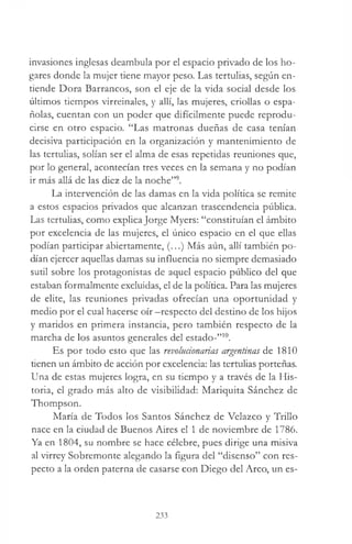 invasiones inglesas deambula por el espacio privado de los ho­
gares donde la mujer tiene mayor peso. Las tertulias, según en­
tiende Dora Barrancos, son el eje de la vida social desde los
últimos tiempos virreinales, y allí, las mujeres, criollas o espa­
ñolas, cuentan con un poder que difícilmente puede reprodu­
cirse en otro espacio. “Las matronas dueñas de casa tenían
decisiva participación en la organización y mantenimiento de
las tertulias, solían ser el alma de esas repetidas reuniones que,
por lo general, acontecían tres veces en la semana y no podían
ir más allá de las diez de la noche”9.
La intervención de las damas en la vida política se remite
a estos espacios privados que alcanzan trascendencia pública.
Las tertulias, como explica Jorge Myers: “constituían el ámbito
por excelencia de las mujeres, el único espacio en el que ellas
podían participar abiertamente, (...) Más aún, allí también po­
dían ejercer aquellas damas su influencia no siempre demasiado
sutil sobre los protagonistas de aquel espacio público del que
estaban formalmente excluidas, el de la política. Para las mujeres
de elite, las reuniones privadas ofrecían una oportunidad y
medio por el cual hacerse oír —respecto del destino de los hijos
y maridos en primera instancia, pero también respecto de la
marcha de los asuntos generales del estado-”10.
Es por todo esto que las revolucionarias argentinas de 1810
tienen un ámbito de acción por excelencia: las tertulias porteñas.
Una de estas mujeres logra, en su tiempo y a través de la His­
toria, el grado más alto de visibilidad: Mariquita Sánchez de
Thompson.
María de Todos los Santos Sánchez de Velazco y Trillo
nace en la ciudad de Buenos Aires el 1 de noviembre de 1786.
Ya en 1804, su nombre se hace célebre, pues dirige una misiva
al virrey Sobremonte alegando la figura del “disenso” con res­
pecto a la orden paterna de casarse con Diego del Arco, un es­
233
 