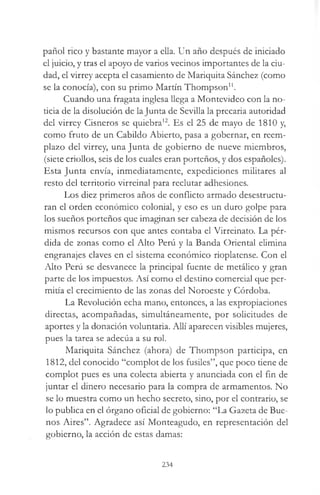 pañol rico y bastante mayor a ella. Un año después de iniciado
el juicio, y tras el apoyo de varios vecinos importantes de la ciu­
dad, el virrey acepta el casamiento de Mariquita Sánchez (como
se la conocía), con su primo Martín Thompson11.
Cuando una fragata inglesa llega a Montevideo con la no­
ticia de la disolución de la Junta de Sevilla la precaria autoridad
del virrey Cisneros se quiebra12. Es el 25 de mayo de 1810 y,
como fruto de un Cabildo Abierto, pasa a gobernar, en reem­
plazo del virrey, una Junta de gobierno de nueve miembros,
(siete criollos, seis de los cuales eran porteños, y dos españoles).
Esta Junta envía, inmediatamente, expediciones militares al
resto del territorio virreinal para reclutar adhesiones.
Los diez primeros años de conflicto armado desestructu­
ran el orden económico colonial, y eso es un duro golpe para
los sueños porteños que imaginan ser cabeza de decisión de los
mismos recursos con que antes contaba el Virreinato. La pér­
dida de zonas como el Alto Perú y la Banda Oriental elimina
engranajes claves en el sistema económico rioplatense. Con el
Alto Perú se desvanece la principal fuente de metálico y gran
parte de los impuestos. Así como el destino comercial que per­
mitía el crecimiento de las zonas del Noroeste y Córdoba.
La Revolución echa mano, entonces, a las expropiaciones
directas, acompañadas, simultáneamente, por solicitudes de
aportes y la donación voluntaria. Allí aparecen visibles mujeres,
pues la tarea se adecúa a su rol.
Mariquita Sánchez (ahora) de Thompson participa, en
1812, del conocido “complot de los fusiles”, que poco tiene de
complot pues es una colecta abierta y anunciada con el fin de
juntar el dinero necesario para la compra de armamentos. No
se lo muestra como un hecho secreto, sino, por el contrario, se
lo publica en el órgano oficial de gobierno: “La Gazeta de Bue­
nos Aires”. Agradece así Monteagudo, en representación del
gobierno, la acción de estas damas:
234
 