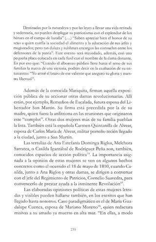 Destinadas por la naturaleza y por las leyes a llevar una vida retirada
y sedentaria, no pueden desplegar su patriotismo con el esplendor de los
héroes en el campo de batalla” (...) “Saben apreciar bien el honor de su
sexo a quien confía la sociedad el alimento y la educación de sus jefes y
magistrados; pero tan dulces y sublimes encargos las consuelan entre los
defensores de la patria”. Este evento será recordado, además, con una
pequeña placa colocada en cada fusil con el nombre de la dama donante.
Es por eso que: “Cuando el alborozo público lleve hasta el seno de sus
familias la nueva de una victoria, podrán decir en la exaltación de su en­
tusiasmo: “Yo armé el brazo de ese valiente que aseguró su gloria y nues­
tra libertad13.
Además de la conocida Mariquita, firman aquella exposi­
ción pública de su accionar otras damas revolucionarias. Allí
están, por ejemplo, Remedios de Escalada, futura esposa del Li­
bertador San Martín. Su firma está precedida por la de su
madre, quien fuera la anfitriona en las reuniones que originaron
este “complot”. Otras dos mujeres más de su familia pueblan
la lista. También está la española Carmen Quintanilla de Alvear,
esposa de Carlos María de Alvear, militar porteño recién llegado
a la ciudad, junto a San Martín.
Las tertulias de Ana Estefanía Dominga Riglos, Melchora
Sarratea, o Casilda Igarzábal de Rodríguez Peña son, también,
conocidos espacios de acción política14. La importancia asig­
nada a la opinión de estas mujeres se ven en algunos hechos
concretos como el ocurrido el 18 de mayo de 1810, cuando Ca­
silda, junto a Ana Riglos y otras damas, se dirigen a conversar
con el jefe del Regimiento de Patricios, Cornelio Saavedra, para
convencerlo de prestar ayuda a la inminente Revolución15.
Las elaboradas opiniones políticas de estas mujeres letra­
das y visibles pueden hallarse también, en los escritos que han
llegado hasta nosotros. Caso paradigmático es el de María Gua­
dalupe Cuenca, esposa de Mariano Moreno16, quien redactara
misivas a su amado ya muerto en alta mar. “En ellas, a modo
235
 