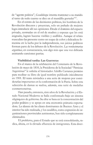 de “agente política”, Guadalupe intenta mantener a su marido
al tanto de todo cuanto se dice en el mundillo porteño”17.
En el centro de las decisiones políticas, los hombres de la
Revolución discuten y proyectan, solo un puñado de mujeres
logra introducir allí sus opiniones. Desde el dominio del espacio
privado, centradas en el rol de madres y esposas que les está
asignado, logran hacerse visibles y audibles. Aunque el relato
masculino las presente como un toque de color y delicadeza fe­
menina en la lucha por la independencia, sus juicios políticos
forman parte de los debates de la Revolución. JLas revoluáonarias
argentinas, en consecuencia, son algo más que una voz delicada
animando canciones patrias.
Visibilidad tardía: Las Guerreras
En el marco de la celebración del Centenario de la Revo­
lución de mayo de 1810, la Presidenta de la Sociedad “Patricias
Argentinas” le solicita al historiador Adolfo Carranza permiso
para reeditar su libro de igual nombre publicado inicialmente
en 1901. El texto reivindica a una serie de mujeres por consi­
derarlas importantes en la conformación de la Patria. Sobre esta
selección de damas se realiza, además, una serie de medallas
conmemorativas.
Han pasado, entonces, cien años de la Revolución y el Es­
tado Nacional Moderno se halla conformado bajo un sistema
oligárquico de gobierno. Su elite se basa en la concentración del
poder político y se apoya en una economía primaria exporta­
dora. La alianza de las clases dominantes de Buenos Aires y el
interior ha sido realizada, y los caudillos, como expresión de or­
ganizaciones provinciales autónomas, han sido completamente
eliminados.
El problema, para el Estado que se está consolidando, ra­
dica, ahora, en la elevada afluencia de inmigrantes. Esta diver-
236
 