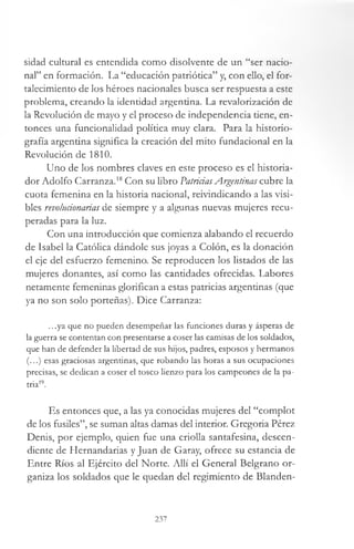 sidad cultural es entendida como disolvente de un “ser nacio­
nal” en formación. La “educación patriótica” y, con ello, el for­
talecimiento de los héroes nacionales busca ser respuesta a este
problema, creando la identidad argentina. La revalorización de
la Revolución de mayo y el proceso de independencia tiene, en­
tonces una funcionalidad política muy clara. Para la historio­
grafía argentina significa la creación del mito fundacional en la
Revolución de 1810.
Uno de los nombres claves en este proceso es el historia­
dor Adolfo Carranza.18Con su libro PatriciasArgentinas cubre la
cuota femenina en la historia nacional, reivindicando a las visi­
bles revolucionarias de siempre y a algunas nuevas mujeres recu­
peradas para la luz.
Con una introducción que comienza alabando el recuerdo
de Isabel la Católica dándole sus joyas a Colón, es la donación
el eje del esfuerzo femenino. Se reproducen los listados de las
mujeres donantes, así como las cantidades ofrecidas. Labores
netamente femeninas glorifican a estas patricias argentinas (que
ya no son solo porteñas). Dice Carranza:
...ya que no pueden desempeñar las funciones duras y ásperas de
la guerra se contentan con presentarse a coser las camisas de los soldados,
que han de defender la libertad de sus hijos, padres, esposos y hermanos
(...) esas graciosas argentinas, que robando las horas a sus ocupaciones
precisas, se dedican a coser el tosco lienzo para los campeones de la pa­
tria19.
Es entonces que, a las ya conocidas mujeres del “complot
de los fusiles”, se suman altas damas del interior. Gregoria Pérez
Denis, por ejemplo, quien fue una criolla santafesina, descen­
diente de Hernandarias y Juan de Garay, ofrece su estancia de
Entre Ríos al Ejército del Norte. Allí el General Belgrano or­
ganiza los soldados que le quedan del regimiento de Blanden­
237
 
