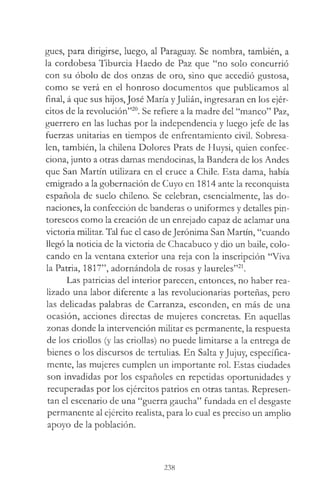 gues, para dirigirse, luego, al Paraguay. Se nombra, también, a
la cordobesa Tiburcia Haedo de Paz que “no solo concurrió
con su óbolo de dos onzas de oro, sino que accedió gustosa,
como se verá en el honroso documentos que publicamos al
final, á que sus hijos, José María yJulián, ingresaran en los ejér­
citos de la revolución”20. Se refiere a la madre del “manco” Paz,
guerrero en las luchas por la independencia y luego jefe de las
fuerzas unitarias en tiempos de enfrentamiento civil. Sobresa­
len, también, la chilena Dolores Prats de Huysi, quien confec­
ciona, junto a otras damas mendocinas, la Bandera de los Andes
que San Martín utilizara en el cruce a Chile. Esta dama, había
emigrado a la gobernación de Cuyo en 1814 ante la reconquista
española de suelo chileno. Se celebran, esencialmente, las do­
naciones, la confección de banderas o uniformes y detalles pin­
torescos como la creación de un enrejado capaz de aclamar una
victoria militar. Tal fue el caso deJerónima San Martín, “cuando
llegó la noticia de la victoria de Chacabuco y dio un baile, colo­
cando en la ventana exterior una reja con la inscripción “Viva
la Patria, 1817”, adornándola de rosas y laureles”21.
Las patricias del interior parecen, entonces, no haber rea­
lizado una labor diferente a las revolucionarias porteñas, pero
las delicadas palabras de Carranza, esconden, en más de una
ocasión, acciones directas de mujeres concretas. En aquellas
zonas donde la intervención militar es permanente, la respuesta
de los criollos (y las criollas) no puede limitarse a la entrega de
bienes o los discursos de tertulias. En Salta y Jujuy, específica­
mente, las mujeres cumplen un importante rol. Estas ciudades
son invadidas por los españoles en repetidas oportunidades y
recuperadas por los ejércitos patrios en otras tantas. Represen­
tan el escenario de una “guerra gaucha” fundada en el desgaste
permanente al ejército realista, para lo cual es preciso un amplio
apoyo de la población.
238
 