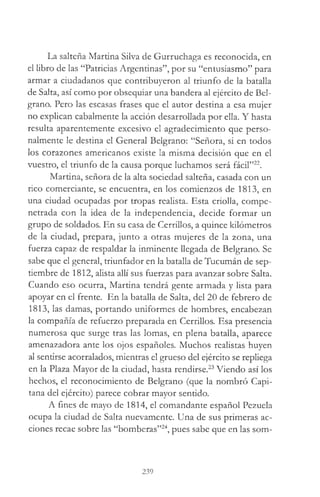 La salteña Martina Silva de Gurruchaga es reconocida, en
el libro de las “Patricias Argentinas”, por su “entusiasmo” para
armar a ciudadanos que contribuyeron al triunfo de la batalla
de Salta, así como por obsequiar una bandera al ejército de Bel-
grano. Pero las escasas frases que el autor destina a esa mujer
no explican cabalmente la acción desarrollada por ella. Y hasta
resulta aparentemente excesivo el agradecimiento que perso­
nalmente le destina el General Belgrano: “Señora, si en todos
los corazones americanos existe la misma decisión que en el
vuestro, el triunfo de la causa porque luchamos será fácil”22.
Martina, señora de la alta sociedad salteña, casada con un
rico comerciante, se encuentra, en los comienzos de 1813, en
una ciudad ocupadas por tropas realista. Esta criolla, compe­
netrada con la idea de la independencia, decide formar un
grupo de soldados. En su casa de Cerrillos, a quince kilómetros
de la ciudad, prepara, junto a otras mujeres de la zona, una
fuerza capaz de respaldar la inminente llegada de Belgrano. Se
sabe que el general, triunfador en la batalla de Tucumán de sep­
tiembre de 1812, alista allí sus fuerzas para avanzar sobre Salta.
Cuando eso ocurra, Martina tendrá gente armada y lista para
apoyar en el frente. En la batalla de Salta, del 20 de febrero de
1813, las damas, portando uniformes de hombres, encabezan
la compañía de refuerzo preparada en Cerrillos. Esa presencia
numerosa que surge tras las lomas, en plena batalla, aparece
amenazadora ante los ojos españoles. Muchos realistas huyen
al sentirse acorralados, mientras el grueso del ejército se repliega
en la Plaza Mayor de la ciudad, hasta rendirse.23Viendo así los
hechos, el reconocimiento de Belgrano (que la nombró Capi­
tana del ejército) parece cobrar mayor sentido.
A fines de mayo de 1814, el comandante español Pezuela
ocupa la ciudad de Salta nuevamente. Una de sus primeras ac­
ciones recae sobre las “bomberas”24, pues sabe que en las som-
239
 