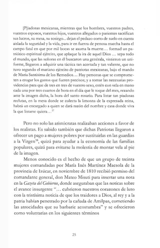 [Pjiadosas mexicanas, mientras que los hombres, vuestros padres,
vuestros esposos, vuestros hijos, vuestros allegados o parientes sacrifican
sus lucros, su mesa, su sosiego... dejan el pedazo corto de suelo en cuesta
aislada la seguridad y la vida, para ir en fuerza de penosa marcha hasta el
campo fatal en que por mil bocas se asoma la muerte... formad un pa­
triótico espiritual ejército, que aplaque la ira de aquel Dios ... sepa todo
el mundo, que las señoras en él buscaron una genérala, vistieron un uni­
forme, llegaron a adquirir una táctica tan acertada y tan valiente, que no
tuvo segundo el mariano ejército de patriotas mexicanas, bajo el mando
de María Santísima de los Remedios... Hay personas que se comprome­
ten a erogar los gastos que fueren precisos; y a tomar las necesarias pro­
videncias para que de tres en tres de vuestro sexo, estén con vela en mano
cada una por tres cuartos de hora en el día que le toque del mes, rezando
ante la imagen dicha, la hora del santo rosario. Para listar tan piadosas
reclutas, en la mesa donde se colecta la limosna de la expresada reina,
habrá un encargado a quien se dará razón del nombre y casa donde viva
la que listarse quiera..,37
Pero no solo las aristócratas realizaban acciones a favor de
los realistas. Es sabido también que dichas Patriotas llegaron a
ofrecer un pago a mujeres pobres por sustituirlas en las guardias
a la Virgen38, quizá para ayudar a la economía de las familias
populares, quizá para evitarse la molestia de montar vela al pie
de la imagen.
Menos conocido es el hecho de que un grupo de treinta
mujeres comandadas por María Inés Martínez Maesola de la
provincia de Izúcar, en noviembre de 1810 recibió permiso del
comandante general, don Mateo Misuti para insertar una nota
en la Gaceta del Gobierno, donde aseguraban que las noticas sobre
el avance insurgente .. cubrieron nuestros corazones de luto
con la tristísima noticia de que los traidores a Dios, al rey y a la
patria habían penetrado por la cañada de Amilpas, cometiendo
las atrocidades que su barbarie acostumbra” y se ofrecieron
como voluntarias en los siguientes términos
25
 
