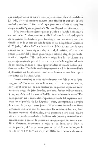 que cuelgan de su cintura a diestra y siniestra. Para el final de la
jornada, tiene el número exacto (aún sin saber contar) de los
soldados realistas. Información que pasa solapadamente a quien
dirige aquella “guerra gaucha”: Martín Miguel de Güemes.
Hay otras dos mujeres que no pueden dejar de nombrarse
en esta lucha. Ambas ganaron visibilidad muchos años después
de ocurridos los hechos, pero fueron, en su momento, impres­
cindibles en la guerra de la independencia. Magdalena Güemes
de Tejada, “Macacha”, es la mejor colaboradora con la que
cuenta su hermano. Aguerrida, pero diplomática, sabe acom­
pañar la labor del primer gobernador salteño elegido por acla­
mación popular. Ella estimula y organiza las acciones de
espionaje realizada por diferentes mujeres de la región, además
de colocarse, en más de una oportunidad, al frente de los gau­
chos armados. También se distingue por su rol de intermediaria
diplomática en los desacuerdos de su hermano con los repre­
sentantes de Buenos Aires.
Juana Azurduy es otra mujer imprescindible para la “gue­
rra gaucha”. En un territorio de avance y retroceso permanente,
las “Republiquetas” se convierten en pequeños espacios autó­
nomos a cargo de jefes locales, con una fuerza militar propia.
Su esposo Manuel Ascencio Padilla comanda una de estas “Re­
publiquetas” en el norte del Departamento de Chuquisaca, cen­
trada en el pueblo de La Laguna. Juana, acompañada siempre
de un amplio grupo de mujeres, dirige las tropas en los enfren­
tamientos militares con los realistas. En medio de luchas y hui­
das por montes inhabitables, esta guerrera pierde sus cuatro
hijos a causa de la malaria y la disentería. Juana y su marido ali­
mentan con su acción la guerra de desgaste que permite al cau­
dillo Güemes mantener a raya a los invasores. Por su
participación, al frente de un grupo de criollos e indios, en la
batalla de “El Villar”, en mayo de 1816, fue reconocida con el
241
 