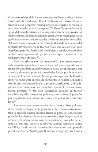 a la hegemonía local de los sectores que en Buenos Aires habían
comenzado la revolución. Por el contrario, en teatros más cer­
canos la clase dirigente revolucionaria de Buenos Aires iba a
mostrarse mucho más circunspecta”27. Esto úlümo refiere a la
figura del caudillo Artigas y su organización de las provincias
mediterráneas. Su base social más amplia y sus reivindicaciones
igualitarias eran un peligro para las divisiones sociales heredadas.
“El movimiento artiguista encontró la decidida resistencia del
gobierno revolucionario de Buenos Aires, que veía en él no solo
un peligro para la cohesión del movimiento revolucionario, sino
también una expresión de protesta social que requería ser in­
mediatamente sofocada”28.
Para la conformación de un nuevo Estado resulta necesa­
ria la estructuración de una nueva sociedad civil, capaz de acep­
tar ese Estado. Este disciplinamiento social es un proceso que
va cobrando mayor presencia cuando las luchas por la indepen­
dencia van llegando a su fin. Myers plantea que, tras la Revolu­
ción, “la nueva elite surgida de su triunfo se hallaría obligada a
asumir una doble tarea: la de su propia constitución, y la de le­
gitimar esa constitución en un ámbito que no le era necesaria­
mente propicio”29. En este desarrollo paralelo se tornan
invisibles aquellos proyectos políticos alternativos al porteño,
pues significan una facción real, concreta y opuesta a sus inte­
reses30.
Las constantes desavenencias entre Buenos Aires y el resto
del territorio antiguamente perteneciente al Virreinato, mues­
tran la endeble alianza interna frente al peso del centralismo
porteño. La obstinación en este propósito significa, en más de
un caso, el fracaso militar ante los españoles y, con ello, la pér­
dida de territorio. De esto se lamenta Manuel Ascencio Padilla
en 1815, cuando recibe la orden de salvar el terreno perdido
por el Ejército del Norte. José Rondeau, a cargo de esta Fuerza,
243
 