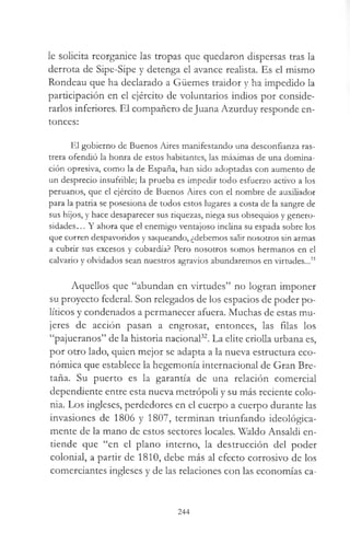le solicita reorganice las tropas que quedaron dispersas tras la
derrota de Sipe-Sipe y detenga el avance realista. Es el mismo
Rondeau que ha declarado a Güemes traidor y ha impedido la
participación en el ejército de voluntarios indios por conside­
rarlos inferiores. El compañero deJuana Azurduy responde en­
tonces:
El gobierno de Buenos Aires manifestando una desconfianza ras­
trera ofendió la honra de estos habitantes, las máximas de una domina­
ción opresiva, como la de España, han sido adoptadas con aumento de
un desprecio insufrible; la prueba es impedir todo esfuerzo activo a los
peruanos, que el ejército de Buenos Aires con el nombre de auxiliador
para la patria se posesiona de todos estos lugares a costa de la sangre de
sus hijos, y hace desaparecer sus riquezas, niega sus obsequios y genero­
sidades... Y ahora que el enemigo ventajoso inclina su espada sobre los
que corren despavoridos y saqueando, ¿debemos salir nosotros sin armas
a cubrir sus excesos y cobardía? Pero nosotros somos hermanos en el
calvario y olvidados sean nuestros agravios abundaremos en virtudes...31
Aquellos que “abundan en virtudes” no logran imponer
su proyecto federal. Son relegados de los espacios de poder po­
líticos y condenados a permanecer afuera. Muchas de estas mu­
jeres de acción pasan a engrosar, entonces, las filas los
“pajueranos” de la historia nacional32. La elite criolla urbana es,
por otro lado, quien mejor se adapta a la nueva estructura eco­
nómica que establece la hegemonía internacional de Gran Bre­
taña. Su puerto es la garantía de una relación comercial
dependiente entre esta nueva metrópoli y su más reciente colo­
nia. Los ingleses, perdedores en el cuerpo a cuerpo durante las
invasiones de 1806 y 1807, terminan triunfando ideológica­
mente de la mano de estos sectores locales. Waldo Ansaldi en­
tiende que “en el plano interno, la destrucción del poder
colonial, a partir de 1810, debe más al efecto corrosivo de los
comerciantes ingleses y de las relaciones con las economías ca-
244
 