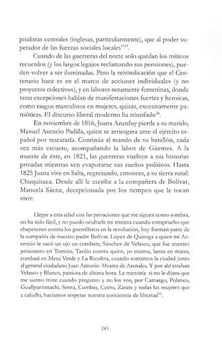 pitalistas centrales (inglesas, particularmente), que al poder su-
perador de las fuerzas sociales locales”33.
Cuando de las guerreras del norte solo quedan los míticos
recuerdos (y los largos legajos reclamando sus pensiones), pue­
den volver a ser iluminadas. Pero la reivindicación que el Cen­
tenario hace es en el marco de acciones individuales (y no
proyectos colectivos), y en labores netamente femeninas, donde
raras excepciones hablan de manifestaciones fuertes y heroicas,
como rasgos masculinos en mujeres, quizás, excesivamente pa­
trióticas. El discurso liberal moderno ha triunfado34.
En noviembre de 1816,Juana Azurduy pierde a su marido,
Manuel Asencio Padilla, quien se arriesgara ante el ejército es­
pañol por rescatarla. Continúa al mando de su batallón, cada
vez más escueto, acompañando la labor de Güemes. A la
muerte de éste, en 1821, las guerreras vuelven a sus historias
privadas mientras ven evaporarse sus sueños políticos. Hasta
1825Juana vive en Salta, regresando, entonces, a su tierra natal:
Chuquisaca. Desde allí le escribe a la compañera de Bolívar,
Manuela Sáenz, decepcionada por los tiempos que le tocan
vivir:
Llegar a esta edad con las privaciones que me siguen como sombra,
no ha sido fácil, y no puedo ocultarle mi tristeza cuando compruebo que
chapetones contra los guerrilleros en la revolución, hoy forman parte de
la compañía de nuestro padre Bolívar. López de Quiroga a quien mi As-
cencio le sacó un ojo en combate, Sánchez de Velasco, que fue nuestro
prisionero en Tomina; Tardío contra quien, yo misma, lanza en mano,
combatí en Mesa Verde y La Ricoleta, cuando tomamos la ciudad junto
al general ciudadanoJuan Antonio Alvarez de Arenales. Y por ahí estaban
Velasco y Blanco, patriota de última hora. Le mentiría si no le dijera que
me siento triste cuando pregunto y no los veo, por Camargo, Polanco,
Guallparrimachi, Serna, Cumbay, Cueto, Zárate y todas las mujeres que
a caballo, hacíamos respetar nuestra conciencia de libertad35.
245
 