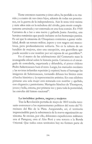 Tiene entonces cuarenta y cinco años, ha perdido a su ma­
rido y a cuatro de sus cinco hijos, además de todas sus posesio­
nes, en la guerra de la independencia. Aún le resta vivir treinta
y siete años más en la nebulosa del olvido, para morir comple­
tamente arruinada y ser enterrada en una fosa común. En 1910
Carranza da a luz a una nueva y gallarda Juana Azurduy, una
heroína romántica que puede incluirse en los homenajes patrios.
Es así que la amazona de Chuquisaca comienza a ganar visibi­
lidad, desde un retrato militar, áspero y con rasgos casi mascu­
linos, pero profundamente solitaria. No es la cabeza de un
batallón de mujeres, sino una excepción, una guerrillera que
puede acceder a ese nombre por ser esposa de un guerrillero36.
En el marco de las celebraciones del Centenario nace la
iconografía oficial sobre la historia patria. Carranza es el encar­
gado de concebirla, organizaría y difundirla, el pintor chileno
Pedro Subercaseaux hará el resto. Luego, los manuales escolares
y las revistas infantiles repetirán (y repiten) hasta el hartazgo las
imágenes de Subercaseaux, tornando difusos los límites entre
el hecho histórico y la representación artística. En esas célebres
pinturas una sola mujer está retratada con nombre y apellido,
con elegancia y patriotismo. Mariquita Sánchez de Thompson,
joven y bella, entona, por primera vez y para toda la posteridad,
las estrofas del himno nacional37.
La invisibles: pobres, negras y mujeres
Tras la Revolución porteña de mayo de 1810 resulta nece­
sario convencer a los representantes políticos del resto del Vi­
rreinato del Río de la Plata. Asegurando, así, el territorio
imprescindible para la subsistencia de la nueva organización au­
tónoma. Se envían, por ello, diferentes expediciones militares:
una al Paraguay, otra al Alto Perú y una tercera a la Banda
Oriental. Que todos estos territorios hoy no formen parte de
246
 