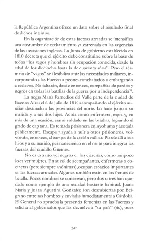 la República Argentina ofrece un dato sobre el resultado final
de dichos intentos.
En la organización de estas fuerzas armadas se intensifica
una costumbre de reclutamiento ya estrenada en las urgencias
de las invasiones inglesas. La Junta de gobierno establecida en
1810 decreta que el ejército debe constituirse sobre la base de
todos “los vagos y hombres sin ocupación conocida, desde la
edad de los dieciocho hasta la de cuarenta años”. Pero el tér­
mino de “vagos” se flexibiliza ante las necesidades militares, in­
corporando a las Fuerzas a peones conchabados o embargando
a esclavos. No faltarán, desde entonces, compañías de pardos y
negros en todas las batallas de la guerra por la independencia38.
La negra María Remedios del Valle parte de la ciudad de
Buenos Aires el 6 de julio de 1810 acompañando al ejército au­
xiliar destinado a las provincias del norte. Lo hace junto a su
marido y a sus dos hijos. Actúa como enfermera, espía y, en
más de una ocasión, como soldado en las batallas, logrando el
grado de capitana. Es tomada prisionera en Ayohuma y azotada
públicamente. Escapa y ayuda a huir a otros prisioneros, vol­
viendo, entonces, al campo de la acción militar. Pierde allí a sus
hijos y a su marido, permaneciendo en el norte para integrar las
fuerzas del caudillo Güemes.
No es extraño ver negros en los ejércitos, como tampoco
lo es ver mujeres. En su rol de acompañantes, enfermeras o co­
cineras (pero siempre anónimas), ocupan espacios importantes
en las fuerzas armadas. Algunas también están en los frentes de
batalla. Pocos nombres se conservan, pero dos o tres han que­
dado como ejemplo de una realidad bastante habitual. Juana
María y Juana Agustina González son descubiertas por Bel-
grano entre sus hombres y enviadas inmediatamente a Córdoba.
El General no aprueba la presencia femenina en las Fuerzas y
solicita al gobernador que las devuelva a “su país” (sic), pues
247
 