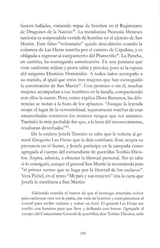 fueron halladas, vistiendo ropas de hombre en el Regimiento
de Dragones de la Nación39. La mendocina Pascuala Meneses
también es sorprendida vestida de hombre en el ejército de San
Martín. Este falso “voluntario” queda descubierto cuando la
columna de Las Heras marcha por el camino de Uspallata, y es
obligada a regresar al campamento del Plumerillo40. La Pancha,
en cambio, ha conseguido autorización. Es una puntana que
viste uniforme militar y porta sable y pistolas, pues es la esposa
del sargento Dionisio Hernández. A todos lados acompaña a
su marido, al igual que otras tres mujeres que han conseguido
la autorización de San Martín41. Con permiso o sin él, muchas
mujeres acompañan a sus hombres en la batalla, compartiendo
con ellos la suerte. Pero, como explica Dora Barranos, las dife­
rencias se notan a la hora de los aplausos. “Aunque la leyenda
ocupe el lugar de la verosimilitud, seguramente muchas de esas
amancebadas corrieron los mismos riesgos que sus amantes.
También lo más probable fue que, a la hora del reconocimiento,
resultaran desechadas”42.
De la esclava Josefa Tenorio se sabe que le solicita al ge­
neral Gregorio Las Heras que la deje combatir. Éste acepta su
presencia en el frente, y Josefa participa en la campaña como
agregada al cuerpo del comandante de guerrillas Toribio Dáva­
los. Aspira, además, a obtener la libertad personal. No se sabe
si lo consiguió, aunque el general San Martín la recomienda para
"el primer sorteo que se haga por la libertad de los esclavos".
Vera Pichel, en el texto “Mi país y sus mujeres” cita la carta que
Josefa le escribiera a San Martín:
Habiendo corrido el rumor de que el enemigo intentaba volver
para esclavizar otra vez la patria, me vestí de hombre y corrí presurosa al
cuartel para recibir órdenes y tomar un fusil. El general Las Heras me
confió una bandera para que lleve y defienda con honor. Agregada al
cuerpo del Comandante General de guerrillas, don Toribio Dávalos, sufrí
248
 