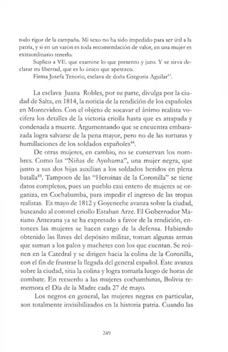 todo rigor de la campaña. Mi sexo no ha sido impedido para ser útil a la
patria, y si en un varón es toda recomendación de valor, en una mujer es
extraordinario tenerlo.
Suplico a VE. que examine lo que presento y juro. Y se sirva de­
clarar mi libertad, que es lo único que apetezco.
Firma Josefa Tenorio, esclava de doña Gregoria Aguilar43.
La esclava Juana Robles, por su parte, divulga por la ciu­
dad de Salta, en 1814, la noticia de la rendición de los españoles
en Montevideo. Con el objeto de socavar el ánimo realista vo­
cifera los detalles de la victoria criolla hasta que es atrapada y
condenada a muerte. Argumentando que se encuentra embara­
zada logra salvarse de la pena mayor, pero no de las torturas y
humillaciones de los soldados españoles44.
De otras mujeres, en cambio, no se conservan los nom­
bres. Como las “Niñas de Ayohuma”, una mujer negra, que
junto a sus dos hijas auxilian a los soldados heridos en plena
batalla45. Tampoco de las “Heroínas de la Coronilla” se tiene
datos completos, pues un pueblo casi entero de mujeres se or­
ganiza, en Cochabamba, para impedir el ingreso de las tropas
realistas. Es mayo de 1812 y Goyeneche avanza sobre la ciudad,
buscando al coronel criollo Estaban Arze. El Gobernador Ma­
riano Antezana ya se ha expresado a favor de la rendición, en­
tonces las mujeres se hacen cargo de la defensa. Habiendo
obtenido las llaves del depósito militar, toman algunas armas
que suman a los palos y machetes con los que cuentan. Se reú­
nen en la Catedral y se dirigen hacia la colina de la Coronilla,
con el fin de frustrar la llegada del general español. Éste avanza
sobre la ciudad, sitia la colina y logra tomarla luego de horas de
combate. En recuerdo a las mujeres cochambinas, Bolivia re­
memora el Día de la Madre cada 27 de mayo.
Los negros en general, las mujeres negras en particular,
son totalmente invisibilizados en la historia patria. Cuando las
249
 