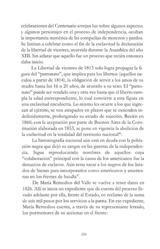 celebraciones del Centenario arrojan luz sobre algunos aspectos
y algunos personajes en el proceso de independencia, ocultan
la importancia numérica de las compañías de morenos y pardos.
Se limitan a celebrar como el fin de la esclavitud la declaración
de la libertad de vientres, ocurrida durante la Asamblea del año
XIII. Sin aclarar que aquello fue un proceso que recién entonces
daba inicio.
La Libertad de vientres de 1813 solo logra propagar la fi­
gura del “patronato”, que implica para los libertos (aquellos na­
cidos a partir de 1814), la obligación de servir a los amos de su
madre hasta los 16 o 20 años, de acuerdo a su sexo. El “patro­
nato” puede ser vendido una y otra vez hasta que el liberto cum­
pla la edad correspondiente, lo cual convierte a esta figura en
una esclavitud encubierta. Lo mismo les ocurre a los que ingre­
san al ejército, se ven atrapados en plazos que se extienden in­
definidamente, prolongando su estado de sujeción. Recién en
1860, con la aceptación por parte de Buenos Aires de la Cons­
titución elaborada en 1853, se pone en vigencia la abolición de
la esclavitud en la totalidad del territorio nacional46.
La historiografía nacional aún está en deuda con la pobla­
ción negra que dejó su sangre en las guerras de la independen­
cia. Sigue reproduciendo nombres de aquellos cuya
“colaboración” principal con la causa de los americanos fue la
donación de esclavos. Aún resta sacar a los negros de los lista­
dos de bienes para incorporarlos como americanos y america­
nas en los frentes de batalla47.
De María Remedios del Valle se vuelve a tener datos en
1826. Allí se inicia un expediente que da cuenta del proceso lle­
vado adelante por ella, frente al Estado, en reclamo de la suma
de seis mil pesos por los servicios a la patria. En ese expediente,
María Remedios cuenta, a través de su representante letrado,
los pormenores de su accionar en el frente:
250
 