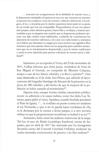 ... nosotras nos avergonzamos de la debilidad de nuestro sexo, y
la deponemos intrépidas al espirituoso eco con que resuenan en nuestros
corazones los continuos vivas de nuestros valientes defensores a la reli­
gión, al rey y a la patria; por lo mismo queremos tener parte en su gloria
de un modo que nos sea compatible. Propondremos el que nos parece
más propio; todas sabemos guisar y hacer filas y vendajes, y estamos per­
suadidas a que en ninguna otra ocasión que en la presente, podemos ejer­
citar con más crédito estas habilidades, cuidando de condimentar los
alimentos de nuestros valerosos, y de curar con todo esmero y asistencia
a los felices que derramen su sangre por unos motivos tan sagrados. Bien
sentimos que esta nuestra oferta sea tan pequeña; pero también conoce­
mos que no es absolutamente despreciable, y por lo mismo suplicamos
a usted se sirva admitirla para premio suficiente de nuestro amor y fide­
lidad39.
Asimismo, en un reporte al Virrey del 23 de noviembre de
1811, Calleja informa que doña Juana, vendedora de fruta de
San Miguel el Grande, en compañía de Máximo Cahgoya,
atrapó a uno de los líderes rebeldes y lo llevó a prisión40. Otro
caso destacado es el de doña Ana Prieto, que advirtió al desta­
camento del brigadier Santiago de Irissarri de la presencia en la
plaza de 500 rebeldes y del hecho de que la mayoría de la po­
blación se había sumado al movimiento41.
Algunas más, aunque fueran criollas, anunciaban pública­
mente su adhesión a la causa realista, como fue doña Luz Xi-
meno, quien pidió al virrey Apodaca, cuando Iturbide proclamó
el Plan de Iguala, “... le confiára un punto contra los traidores
al rey Fernando, y que si no se quería hacer confianza de ella,
se le destinara por lo menos a llevar parque, ó a otro servicio
militar en que le proporcionara manifestar su lealtad á su rey”42.
Asimismo, hubo entre las realistas seductoras de la tropa.
Tal fue el caso de María Guadalupe Sandoval, vecina de Ira-
puato, que en abril de 1817 fue arrestada por los insurgentes
llevando cartas del Coronel Cristóbal Ordóñez mediante las
cuales intentaba convencerlos de pasarse a las filas realistas43.
26
 