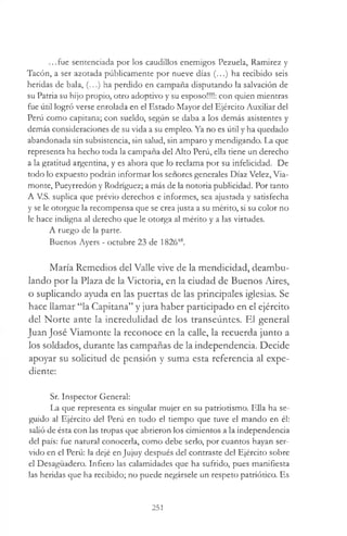...fue sentenciada por los caudillos enemigos Pezuela, Ramirez y
Tacón, a ser azotada públicamente por nueve días (...) ha recibido seis
heridas de bala, (...) ha perdido en campaña disputando la salvación de
su Patria su hijo propio, otro adoptivo y su esposo!!!!: con quien mientras
fue útil logró verse enrolada en el Estado Mayor del Ejército Auxiliar del
Perú como capitana; con sueldo, según se daba a los demás asistentes y
demás consideraciones de su vida a su empleo. Ya no es útil y ha quedado
abandonada sin subsistencia, sin salud, sin amparo y mendigando. La que
representa ha hecho toda la campaña del Alto Perú, ella tiene un derecho
a la gratitud argentina, y es ahora que lo reclama por su infelicidad. De
todo lo expuesto podrán informar los señores generales Díaz Velez, Via-
monte, Pueyrredón y Rodríguez; a más de la notoria publicidad. Por tanto
A V.S. suplica que prévio derechos e informes, sea ajustada y satisfecha
y se le otorgue la recompensa que se crea justa a su mérito, si su color no
le hace indigna al derecho que le otorga al mérito y a las virtudes.
A ruego de la parte.
Buenos Ayers - octubre 23 de 182648.
María Remedios del Valle vive de la mendicidad, deambu­
lando por la Plaza de la Victoria, en la ciudad de Buenos Aires,
o suplicando ayuda en las puertas de las principales iglesias. Se
hace llamar “la Capitana” y jura haber participado en el ejército
del Norte ante la incredulidad de los transeúntes. El general
Juan José Viamonte la reconoce en la calle, la recuerda junto a
los soldados, durante las campañas de la independencia. Decide
apoyar su solicitud de pensión y suma esta referencia al expe­
diente:
Sr. Inspector General:
La que representa es singular mujer en su patriotismo. Ella ha se­
guido al Ejército del Perú en todo el tiempo que tuve el mando en él:
salió de ésta con las tropas que abrieron los cimientos a la independencia
del país: fue natural conocerla, como debe serlo, por cuantos hayan ser­
vido en el Perú: la dejé en Jujuy después del contraste del Ejército sobre
el Desagüadero. Infiero las calamidades que ha sufrido, pues manifiesta
las heridas que ha recibido; no puede negársele un respeto patriótico. Es
251
 
