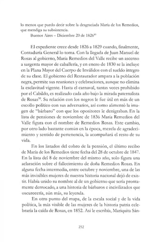 lo menos que puedo decir sobre la desgraciada María de los Remedios,
que mendiga su subsistencia.
Buenos Aires —Diciembre 20 de 182649
El expediente crece desde 1826 a 1829 cuando, finalmente,
Contaduría General lo toma. Con la llegada de Juan Manuel de
Rosas al gobierno, María Remedios del Valle recibe un ascenso
a sargenta mayor de caballería, y en enero de 1830 se la incluye
en la Plana Mayor del Cuerpo de Inválidos con el sueldo íntegro
de su clase. El gobierno del Restaurador ampara a la población
negra, permite sus reuniones y celebraciones, aunque no elimina
la esclavitud vigente. Hasta el carnaval, tantas veces prohibido
por el Cabildo, es realizado cada año bajo la mirada paternalista
de Rosas50. Su relación con los negros le fue útil en más de un
escollo político con sus adversarios, así como alimentó la ima­
gen de “bárbaro” con que los opositores le denigraban. En la
lista de pensiones de noviembre de 1836 María Remedios del
Valle figura con el nombre de Remedios Rosas. Este cambio,
por otro lado bastante común en la época, mezcla de agradeci­
miento y sentido de pertenencia, la acompañará el resto de su
vida.
En los listados del cobro de la pensión, el último recibo
de María de los Remedios tiene fecha del 28 de octubre de 1847.
En la lista del 8 de noviembre del mismo año, solo figura una
aclaración sobre el fallecimiento de doña Remedios Rosas. En
alguna fecha intermedia, entre octubre y noviembre, una de las
más invisibles mujeres de nuestra historia nacional dejó de exis­
tir. Había unido su nombre al de un gobierno que sería pronta­
mente derrocado, a una historia de bárbaros e incivilizados que
oscurecería, aún más, su leyenda.
En otro punto del mapa, de la escala social y de la vida
política, la más visible de las mujeres de la historia patria cele­
braría la caída de Rosas, en 1852. Así le escribía, Mariquita Sán­
252
 