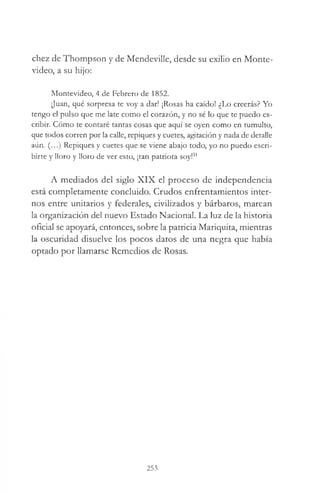 chez de Thompson y de MendeviUe, desde su exilio en Monte­
video, a su hijo:
Montevideo, 4 de Febrero de 1852.
Juan, qué sorpresa te voy a dar! ¡Rosas ha caído! ¿Lo creerás? Yo
tengo el pulso que me late como el corazón, y no sé lo que te puedo es­
cribir. Cómo te contaré tantas cosas que aquí se oyen como en tumulto,
que todos corren por la calle, repiques y cuetes, agitación y nada de detalle
aún. (...) Repiques y cuetes que se viene abajo todo, yo no puedo escri­
birte y lloro y lloro de ver esto, ¡tan patriota soy!51
A mediados del siglo XIX el proceso de independencia
está completamente concluido. Crudos enfrentamientos inter­
nos entre unitarios y federales, civilizados y bárbaros, marcan
la organización del nuevo Estado Nacional. La luz de la historia
oficial se apoyará, entonces, sobre la patricia Mariquita, mientras
la oscuridad disuelve los pocos datos de una negra que había
optado por llamarse Remedios de Rosas.
253
 