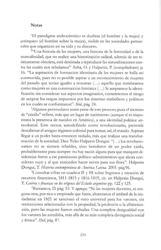 Notas
*EI paradigma androcéntrico es dualista (el hombre y la mujer) y
jerárquico (el hombre sobre la mujer), visible en las sociedades patriar­
cales que organizan así su vida y su discurso.
2“Una historia de las mujeres, una historia de la feminidad o de la
mascuünidad, que no realice una historización radical, además de ser te­
óricamente obsoleta, está destinada a reproducir las naturalizaciones con­
tra las cuales nos rebelamos” Acha, O. y Halperin, P. (compiladores) p.
16. “La aspiración de formación identitaria de las mujeres se halla así
conmovida, pues no es posible aspirar a un reconocimiento de mujeres
del pasado que serían iguales a nosotras (...) aquello que nombramos
como mujeres es una construcción histórica (...) Si aceptamos la identi­
ficación sin considerar sus aspectos imaginarios, cometeremos el riesgo
de aceptar los rasgos impuestos por los sistemas simbólicos y políticos
en los cuales se conformaron”, lbid., pág. 24.
3Algunos peninsulares serán parte de este proceso, pues el término
de “criollo” refiere, más que un lugar de nacimiento (aunque sí es mayo-
ritaria la presencia de nacidos en América), a una identidad política: an­
ticolonial. Este sector, autodefinido como revolucionario, pretende
descabezar el antiguo régimen colonial para tomar, así, el mando. Aspiran
llegar a un poder hasta entonces vedado, más que realizar una transfor­
mación de la sociedad. Dice Tulio Halperin Dongui: “(...) los revolucio­
narios no se sienten rebeldes, sino herederos de un poder caído,
probablemente para siempre: no hay razón alguna para que marquen di­
sidencias frente a ese patrimonio político-administrativo que ahora con­
sideran suyo y al que entienden hacer servir para sus fines”. Halperin
Dongui, T. Historia contemporánea deAmérica Latina. 2005. pág.96.
4Consultar cifras en cuadros II y III sobre Ingresos y creación de
recursos financieros, 1811-1815 y 1816-1819, cit. en Halperin Dongui,
T. Guerray finanzas en los orígenes delEstado argentino pp. 122 y 125.
5Barrancos, D. pág. 53. Y agrega: “Ni las mujeres decentes, ni nin­
guna otra, por rica o empinada que fuera, alcanzaron el umbral de la ciu­
dadanía: en 1821 se sancionó el voto universal para los varones, sin
restricciones relacionadas con la propiedad, la profesión o la alfabetiza­
ción, pero las mujeres fueron excluidas. Una completa desigualdad con
los varones las asimilaba, más allá de su más completa divergencia social
y étnica”, lbid, pág. 87.
254
 