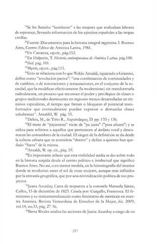 24Se les llamaba “bomberas” a las mujeres que realizaban labores
de espionaje, llevando información de los ejércitos españoles a las tropas
criollas.
25Fuente: Documentos para la historia integral argentina 3. Buenos
Aires, Centro Editor de América Latina, 1981.
26En Carranza, op.cit., pág.152.
27En Halperin, T. Historia contemporánea deAmérica IMtina. pág.100.
2Slbid. pág. 101.
29Myers, op.cit., pág.115.
30Esto se relaciona con lo que Waldo Ansaldi, siguiendo a Gramsci,
define como “revolución pasiva”: “una combinación de continuidades y
de cambios, o de renovaciones y restauraciones, en el conjunto de la so­
ciedad, que la modifican efectivamente (la modernizan) sin transformarla
radicalmente, un proceso que reconoce el poder y privilegios de clases o
grupos tradicionales dominantes en regiones menos desarrolladas en tér­
minos capitalistas, al tiempo que frenan o bloquean el potencial trans­
formador que eventualmente pueden expresar o demandar clases
subalternas”. Ansaldil, W. pág. 55.
31Deleis, M., de Titto R., Arguindeguy, D. pp. 135 y 136.
32E1 mote de “pajuerano” viene de "pa juera" ("para afuera") y se
utiliza para referirse a aquellos que pertenecen al ámbito rural y desco­
nocen las costumbres de la ciudad. El origen de la definición se da desde
la cultura urbana que se considera “dentro” y define a quienes han que­
dado “fuera” de la misma.
33Ansaldi, W. op. cit., pág. 59.
34Es importante aclarar que esta visibilidad tardía se dio sobre todo
en la historia surgida desde el centro político e intelectual que significó
Buenos Aires. No así, o en menor medida, en la historiografía del interior
donde se revalorizó antes el rol de estas mujeres, aunque más influidos
por la cercanía geográfica, que por una reivindicación política de sus pro­
yectos.
35Juana Azurduy, Carta de respuesta a la coronela Manuela Sáenz,
Cullcu, 15 de diciembre de 1825. Citada por: Gargallo, Francesca. El fe­
minismo y su instrumentalización como fenómeno de mestizaje en nues­
tra América. Revista Venezolana de Estudios de la Mujer, die. 2009,
vol.14, no.33, pág. 27-36.
36Berta Wexler analiza las acciones deJuana Azurduy a cargo de un
257
 