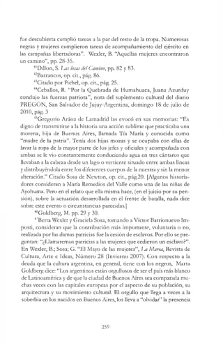 fue descubierta cumplió tareas a la par del resto de la tropa. Numerosas
negras y mujeres cumplieron tareas de acompañamiento del ejército en
las campañas libertadoras”. Wexler, B. “Aquellas mujeres encontraron
un camino”, pp. 28-35.
4lDillon, S. I^as locas de! Camino, pp. 82 y 83.
42Barrancos, op. cit., pág. 86.
43Citado por Pichel, op. cit., pág. 25.
44Ceballos, R. “Por la Quebrada de Humahuaca, Juana Azurduy
condujo las fuerzas patriota”, nota del suplemento cultural del diario
PREGON, San Salvador de Jujuy-Argentina, domingo 18 de julio de
2010, pág. 3
45Gregorio Aráoz de Lamadrid las evocó en sus memorias: “Es
digno de transmitirse a la historia una acción sublime que practicaba una
morena, hija de Buenos Aires, llamada Tía María y conocida como
“madre de la patria”. Tenía dos hijas mozas y se ocupaba con ellas de
lavar la ropa de la mayor parte de los jefes y oficiales y acompañada con
ambas se le vio constantemente conduciendo agua en tres cántaros que
llevaban a la cabeza desde un lago o vertiente situado entre ambas líneas
y distribuyéndola entre los diferentes cuerpos de la nuestra y sin la menor
alteración.” Citado Sosa de Newton, op. cit., pág.20. [Algunos historia­
dores consideran a María Remedios del Valle como una de las niñas de
Ayohuma. Pero en el relato que ella misma hace, (en el juicio por su pen­
sión), sobre la actuación desarrollada en el frente de batalla, nada dice
sobre este evento o circunstancias parecidas.]
"“Goldberg, M. pp. 29 y 30.
47Berta Wexler y Graciela Sosa, tomando a Víctor Barrionuevo Im-
posti, consideran que la contribución más importante, voluntaria o no,
realizada por las damas patricias fue la cesión de esclavos. Por ello se pre­
guntan: “¿Llamaremos patricias a las mujeres que cedieron un esclavo?”.
En Wexler, B.; Sosa; G. “El Mayo de las mujeres”, m Marea, Revista de
Cultura, Arte e Ideas, Número 28 (Invierno 2007). Con respecto a la
deuda que la cultura argentina, en general, tiene con los negros, Marta
Goldberg dice: “Los argentinos están orgullosos de ser el país más blanco
de Latinoamérica y de que la ciudad de Buenos Aires sea comparada mu­
chas veces con las capitales europeas por el aspecto de su población, su
arquitectura y su movimiento cultural. El orgullo que llega a veces a la
soberbia en los nacidos en Buenos Aires, los lleva a “olvidar” la presencia
259
 