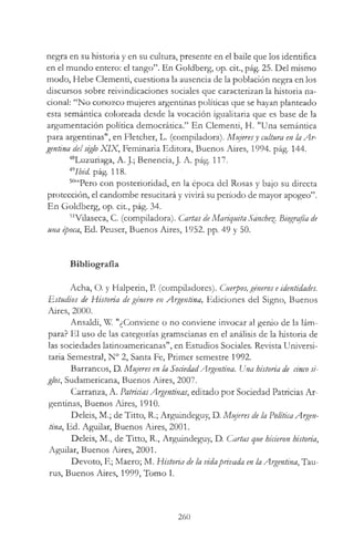 negra en su historia y en su cultura, presente en el baile que los identifica
en el mundo entero: el tango”. En Goldberg, op. cit., pág. 25. Del mismo
modo, Hebe Clementi, cuestiona la ausencia de la población negra en los
discursos sobre reivindicaciones sociales que caracterizan la historia na­
cional: “No conozco mujeres argentinas políticas que se hayan planteado
esta semántica coloreada desde la vocación igualitaria que es base de la
argumentación política democrática.” En Clementi, H. "Una semántica
para argentinas", en Fletcher, L. (compiladora). Mujeresy cultura en la A r­
gentina delsiglo X IX , Feminaria Editora, Buenos Aires, 1994. pág. 144.
48Luzuriaga, A. J.; Benencia, J. A. pág. 117.
mIbid. pág. 118.
50“Pero con posterioridad, en la época del Rosas y bajo su directa
protección, el candombe resucitará y vivirá su período de mayor apogeo”.
En Goldberg, op. cit., pág. 34.
51Vilaseca, C. (compiladora). Cartas deMariquita Sanche^. Biografía de
una época, Ed. Peuser, Buenos Aires, 1952. pp. 49 y 50.
Bibliografía
Acha, O. y Halperin, P. (compiladores). Cuerpos,géneros eidentidades.
Estudios de Historia degénero en Argentina, Ediciones del Signo, Buenos
Aires, 2000.
Ansaldi, W. "¿Conviene o no conviene invocar al genio de la lám­
para? El uso de las categorías gramscianas en el análisis de la historia de
las sociedades latinoamericanas", en Estudios Sociales. Revista Universi­
taria Semestral, N° 2, Santa Fe, Primer semestre 1992.
Barrancos, D. Mujeres en la SociedadArgentina. Una historia de anco si­
glos, Sudamericana, Buenos Aires, 2007.
Carranza, A. PatriciasArgentinas, editado por Sociedad Patricias Ar­
gentinas, Buenos Aires, 1910.
Deleis, M.; de Titto, R.; Arguindeguy, D. Mujeres de la PolíticaArgen­
tina, Ed. Aguilar, Buenos Aires, 2001.
Deleis, M., de Titto, R., Arguindeguy, D. Cartas que hirieron historia,
Aguilar, Buenos Aires, 2001.
Devoto, F.; Maero; M. Historia de la vidaprivada en la Argentina, Tau­
rus, Buenos Aires, 1999, Tomo I.
260
 