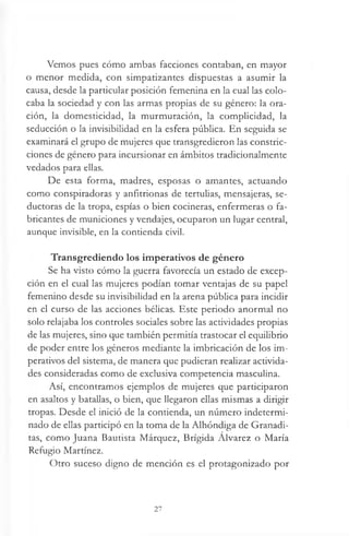 Vemos pues cómo ambas facciones contaban, en mayor
o menor medida, con simpatizantes dispuestas a asumir la
causa, desde la particular posición femenina en la cual las colo­
caba la sociedad y con las armas propias de su género: la ora­
ción, la domesticidad, la murmuración, la complicidad, la
seducción o la invisibilidad en la esfera pública. En seguida se
examinará el grupo de mujeres que transgredieron las constric­
ciones de género para incursionar en ámbitos tradicionalmente
vedados para ellas.
De esta forma, madres, esposas o amantes, actuando
como conspiradoras y anfitrionas de tertulias, mensajeras, se­
ductoras de la tropa, espías o bien cocineras, enfermeras o fa­
bricantes de municiones y vendajes, ocuparon un lugar central,
aunque invisible, en la contienda civil.
Transgrediendo los imperativos de género
Se ha visto cómo la guerra favorecía un estado de excep­
ción en el cual las mujeres podían tomar ventajas de su papel
femenino desde su invisibilidad en la arena pública para incidir
en el curso de las acciones bélicas. Este periodo anormal no
solo relajaba los controles sociales sobre las actividades propias
de las mujeres, sino que también permitía trastocar el equilibrio
de poder entre los géneros mediante la imbricación de los im­
perativos del sistema, de manera que pudieran realizar activida­
des consideradas como de exclusiva competencia masculina.
Así, encontramos ejemplos de mujeres que participaron
en asaltos y batallas, o bien, que llegaron ellas mismas a dirigir
tropas. Desde el inició de la contienda, un número indetermi­
nado de ellas participó en la toma de la Alhóndiga de Granadi-
tas, como Juana Bautista Márquez, Brígida Alvarez o María
Refugio Martínez.
Otro suceso digno de mención es el protagonizado por
27
 