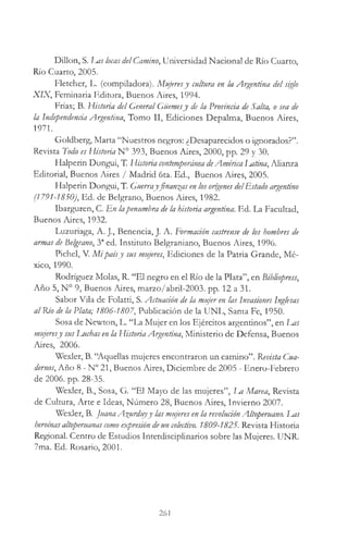 Dillon, S. Las locas delCamino, Universidad Nacional de Rio Cuarto,
Río Cuarto, 2005.
Fletcher, L. (compiladora). Mujeresy cultura en la Argentina del siglo
X IX, Feminaria Editora, Buenos Aires, 1994.
Frías; B. Historia del General Güemesy de la Provincia de Salta, o sea de
la Independencia Argentina, Tomo II, Ediciones Depalma, Buenos Aires,
1971.
Goldberg, Marta “Nuestros negros: ¿Desaparecidos o ignorados?”.
Revista Todo es Historia N° 393, Buenos Aires, 2000, pp. 29 y 30.
Halperin Dongui, T. Historia contemporáneadeAmérica latina, Alianza
Editorial, Buenos Aires / Madrid 6ta. Ed., Buenos Aires, 2005.
Halperin Dongui, T. Guerrayfinanzas en los orígenes delEstado argentino
(1791-1850), Ed. de Belgrano, Buenos Aires, 1982.
Ibarguren, C. En lapenumbra de la historia argentina. Ed. La Facultad,
Buenos Aires, 1932.
Luzuriaga, A. J., Benencia, J. A. Formación castrense de los hombres de
armas de Belgrano, 3aed. Instituto Belgraniano, Buenos Aires, 1996.
Pichel, V. M ipaísy sus mujeres, Ediciones de la Patria Grande, Mé­
xico, 1990.
Rodríguez Molas, R. “El negro en el Río de la Plata”, en Bibliopress,
Año 5, N° 9, Buenos Aires, marzo/abril-2003. pp. 12 a 31.
Sabor Vila de Folatti, S. Actuation de la mujer en las invasiones inglesas
al Río de la Plata; 1806-1807, Publicación de la UNL, Santa Fe, 1950.
Sosa de Newton, L. “La Mujer en los Ejércitos argentinos”, en Las
mujeresy sus Luchas en la HistoriaArgentina, Ministerio de Defensa, Buenos
Aires, 2006.
Wexler, B. “Aquellas mujeres encontraron un camino”. Revista Cua­
dernos, Año 8 - N° 21, Buenos Aires, Diciembre de 2005 - Enero-Febrero
de 2006. pp. 28-35.
Wexler, B., Sosa, G. “El Mayo de las mujeres”, Im Marea, Revista
de Cultura, Arte e Ideas, Número 28, Buenos Aires, Invierno 2007.
Wexler, B. JuanaA^urduyy las mujeres en la revoluciónAltoperuano. luis
heroínasaltoperuanascomo expresión deun colectivo. 1809-1825. Revista Historia
Regional. Centro de Estudios Interdiscipünarios sobre las Mujeres. UNR.
7ma. Ed. Rosario, 2001.
261
 