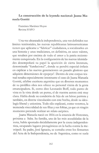 La construcción de la leyenda nacional: Juana Ma­
nuela Gorriti
Francisco Martínez Hoyos
Revista HAFO
Una vez alcanzada la independencia, una vez definidos sus
límites territoriales, las nuevas republicanas latinoamericanas
tienen que aplicarse a “fabricar” ciudadanos, a socializarlos en
una historia y unas tradiciones, en definitiva, en unos valores,
que resalten por encima de todo el amor a la patria reciente­
mente conquistada. En la configuración de las nuevas identida­
des desempeñará su papel la aparición de cierta literatura,
denominada “fundacional”, donde se pondrá especial énfasis
en explicar a las nuevas generaciones un pasado glorioso que
adquiere dimensiones de epopeya1. Dentro de este corpus tex­
tual resulta especialmente interesante el caso de Juana Manuela
Gorriti, célebre escritora argentina que en diversos momentos
de su prolífica obra nos ofrece su personal visión de la gesta
emancipadora. Si, como dice Leonardo Boff, todo punto de
vista es la vista desde un punto, el de nuestra autora está muy
claro. Habla desde su condición de hija de un héroe patriota y
también, en directa vinculación con este hecho, desde su ideo­
logía liberal y unionista. Todo ello explicará, como veremos, la
tremenda visceralidad de sus filias y sus fobias, ya que en ningún
momento pretende realizar un relato aséptico.
Juana Manuela nació en 1816 en la estancia de Horcones,
próxima a Salta. Su familia, una de las más acaudaladas de la
zona, había apostado decididamente por la causa independen-
tista, ocupando lugares protagónicos en la lucha contra la me­
trópoli. Su padre, José Ignacio, se contaba entre los firmantes
del Acta de la Independencia, no de Argentina, como se suele
262
 