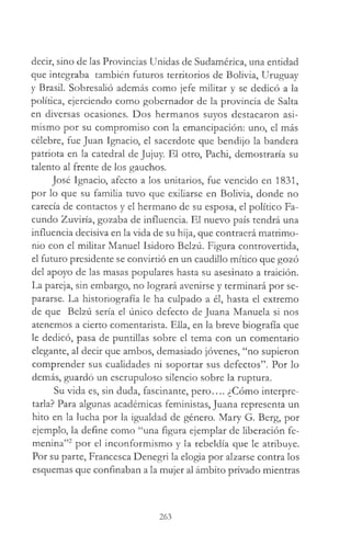 decir, sino de las Provincias Unidas de Sudamérica, una entidad
que integraba también futuros territorios de Bolivia, Uruguay
y Brasil. Sobresalió además como jefe militar y se dedicó a la
política, ejerciendo como gobernador de la provincia de Salta
en diversas ocasiones. Dos hermanos suyos destacaron asi­
mismo por su compromiso con la emancipación: uno, el más
célebre, fue Juan Ignacio, el sacerdote que bendijo la bandera
patriota en la catedral de Jujuy. El otro, Pachi, demostraría su
talento al frente de los gauchos.
José Ignacio, afecto a los unitarios, fue vencido en 1831,
por lo que su familia tuvo que exiliarse en Bolivia, donde no
carecía de contactos y el hermano de su esposa, el político Fa­
cundo Zuviría, gozaba de influencia. El nuevo país tendrá una
influencia decisiva en la vida de su hija, que contraerá matrimo­
nio con el militar Manuel Isidoro Belzú. Figura controvertida,
el futuro presidente se convirtió en un caudillo mítico que gozó
del apoyo de las masas populares hasta su asesinato a traición.
La pareja, sin embargo, no logrará avenirse y terminará por se­
pararse. La historiografía le ha culpado a él, hasta el extremo
de que Belzú sería el único defecto de Juana Manuela si nos
atenemos a cierto comentarista. Ella, en la breve biografía que
le dedicó, pasa de puntillas sobre el tema con un comentario
elegante, al decir que ambos, demasiado jóvenes, “no supieron
comprender sus cualidades ni soportar sus defectos”. Por lo
demás, guardó un escrupuloso silencio sobre la ruptura.
Su vida es, sin duda, fascinante, pero.... ¿Cómo interpre­
tarla? Para algunas académicas feministas, Juana representa un
hito en la lucha por la igualdad de género. Mary G. Berg, por
ejemplo, la define como “una figura ejemplar de liberación fe­
menina”2 por el inconformismo y la rebeldía que le atribuye.
Por su parte, Francesca Denegrí la elogia por alzarse contra los
esquemas que confinaban a la mujer al ámbito privado mientras
263
 
