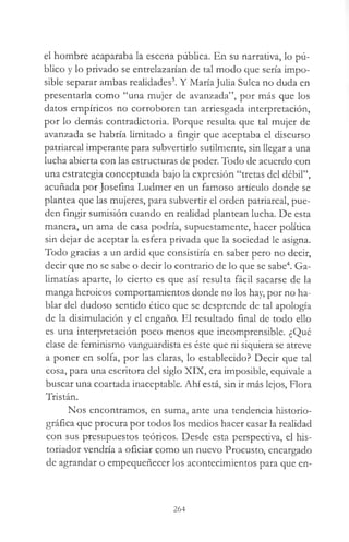 el hombre acaparaba la escena pública. En su narrativa, lo pú­
blico y lo privado se entrelazarían de tal modo que sería impo­
sible separar ambas realidades3. Y María Julia Sulca no duda en
presentarla como “una mujer de avanzada”, por más que los
datos empíricos no corroboren tan arriesgada interpretación,
por lo demás contradictoria. Porque resulta que tal mujer de
avanzada se habría limitado a fingir que aceptaba el discurso
patriarcal imperante para subvertirlo sutilmente, sin llegar a una
lucha abierta con las estructuras de poder. Todo de acuerdo con
una estrategia conceptuada bajo la expresión “tretas del débil”,
acuñada por Josefina Ludmer en un famoso artículo donde se
plantea que las mujeres, para subvertir el orden patriarcal, pue­
den fingir sumisión cuando en realidad plantean lucha. De esta
manera, un ama de casa podría, supuestamente, hacer política
sin dejar de aceptar la esfera privada que la sociedad le asigna.
Todo gracias a un ardid que consistiría en saber pero no decir,
decir que no se sabe o decir lo contrario de lo que se sabe4. Ga­
limatías aparte, lo cierto es que así resulta fácil sacarse de la
manga heroicos comportamientos donde no los hay, por no ha­
blar del dudoso sentido ético que se desprende de tal apología
de la disimulación y el engaño. El resultado final de todo ello
es una interpretación poco menos que incomprensible. ¿Qué
clase de feminismo vanguardista es éste que ni siquiera se atreve
a poner en solfa, por las claras, lo establecido? Decir que tal
cosa, para una escritora del siglo XIX, era imposible, equivale a
buscar una coartada inaceptable. Ahí está, sin ir más lejos, Flora
Tristán.
Nos encontramos, en suma, ante una tendencia historio-
gráfica que procura por todos los medios hacer casar la realidad
con sus presupuestos teóricos. Desde esta perspectiva, el his­
toriador vendría a oficiar como un nuevo Procusto, encargado
de agrandar o empequeñecer los acontecimientos para que en­
264
 