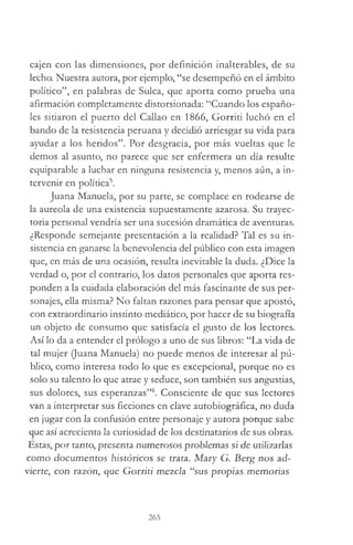 cajen con las dimensiones, por definición inalterables, de su
lecho. Nuestra autora, por ejemplo, “se desempeñó en el ámbito
político”, en palabras de Sulca, que aporta como prueba una
afirmación completamente distorsionada: “Cuando los españo­
les sitiaron el puerto del Callao en 1866, Gorriti luchó en el
bando de la resistencia peruana y decidió arriesgar su vida para
ayudar a los heridos”. Por desgracia, por más vueltas que le
demos al asunto, no parece que ser enfermera un día resulte
equiparable a luchar en ninguna resistencia y, menos aún, a in­
tervenir en política5.
Juana Manuela, por su parte, se complace en rodearse de
la aureola de una existencia supuestamente azarosa. Su trayec­
toria personal vendría ser una sucesión dramática de aventuras.
¿Responde semejante presentación a la realidad? Tal es su in­
sistencia en ganarse la benevolencia del público con esta imagen
que, en más de una ocasión, resulta inevitable la duda. ¿Dice la
verdad o, por el contrario, los datos personales que aporta res­
ponden a la cuidada elaboración del más fascinante de sus per­
sonajes, ella misma? No faltan razones para pensar que apostó,
con extraordinario instinto mediático, por hacer de su biografía
un objeto de consumo que satisfacía el gusto de los lectores.
Así lo da a entender el prólogo a uno de sus libros: “La vida de
tal mujer (Juana Manuela) no puede menos de interesar al pú­
blico, como interesa todo lo que es excepcional, porque no es
solo su talento lo que atrae y seduce, son también sus angustias,
sus dolores, sus esperanzas”6. Consciente de que sus lectores
van a interpretar sus ficciones en clave autobiográfica, no duda
en jugar con la confusión entre personaje y autora porque sabe
que así acrecienta la curiosidad de los destinatarios de sus obras.
Estas, por tanto, presenta numerosos problemas si de utilizarlas
como documentos históricos se trata. Mary G. Berg nos ad­
vierte, con razón, que Gorriti mezcla “sus propias memorias
265
 