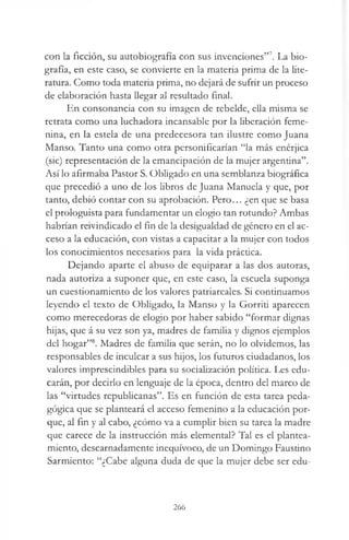 con la ficción, su autobiografía con sus invenciones”7. La bio­
grafía, en este caso, se convierte en la materia prima de la lite­
ratura. Como toda materia prima, no dejará de sufrir un proceso
de elaboración hasta llegar al resultado final.
En consonancia con su imagen de rebelde, ella misma se
retrata como una luchadora incansable por la liberación feme­
nina, en la estela de una predecesora tan ilustre como Juana
Manso. Tanto una como otra personificarían “la más enérjica
(sic) representación de la emancipación de la mujer argentina”.
Así lo afirmaba Pastor S. Obligado en una semblanza biográfica
que precedió a uno de los libros de Juana Manuela y que, por
tanto, debió contar con su aprobación. Pero... ¿en que se basa
el prologuista para fundamentar un elogio tan rotundo? Ambas
habrían reivindicado el fin de la desigualdad de género en el ac­
ceso a la educación, con vistas a capacitar a la mujer con todos
los conocimientos necesarios para la vida práctica.
Dejando aparte el abuso de equiparar a las dos autoras,
nada autoriza a suponer que, en este caso, la escuela suponga
un cuestionamiento de los valores patriarcales. Si continuamos
leyendo el texto de Obligado, la Manso y la Gorriti aparecen
como merecedoras de elogio por haber sabido “formar dignas
hijas, que á su vez son ya, madres de familia y dignos ejemplos
del hogar”8. Madres de familia que serán, no lo olvidemos, las
responsables de inculcar a sus hijos, los futuros ciudadanos, los
valores imprescindibles para su socialización política. Les edu­
carán, por decirlo en lenguaje de la época, dentro del marco de
las “virtudes republicanas”. Es en función de esta tarea peda­
gógica que se planteará el acceso femenino a la educación por­
que, al fin y al cabo, ¿cómo va a cumplir bien su tarea la madre
que carece de la instrucción más elemental? Tal es el plantea­
miento, descarnadamente inequívoco, de un Domingo Faustino
Sarmiento: “¿Cabe alguna duda de que la mujer debe ser edu­
266
 