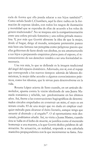 cada de forma que ella pueda educar a sus hijos también?”.
Como señala Sarah C.Chambers, aquí la clave radica en la for­
mación de esposas ideales, con todos los rasgos de ilustración
y moralidad que se esperaba de ellas de acuerdo a los roles de
género tradicionales9. No se traspasa aún la compartimentación
entre una esfera privada femenina y una esfera privada mascu­
lina. Y, por más que Gorriti alimente la idea de que la mujer,
desde el hogar, dirige el mundo, semejante pretensión parece
más bien una fantasía tan peregrina como peligrosa: puesto que
ellas gobiernan de facto desde sus alcobas, ya sea amamantando
a sus hijos o preparando exquisitos platos para el esposo, el re­
conocimiento de sus derechos vendría a ser una formalidad in­
necesaria.
Una vez más, lo que se defiende es la imagen tradicional
del ángel del espacio doméstico. Adornado, eso sí, con el ropaje
que corresponde a los nuevos tiempos: además de labores do­
mésticas, la mujer debe acceder a algunos conocimientos prác­
ticos, como los idiomas, que le sirvan para desenvolverse en la
vida.
Rosana López acierta de lleno cuando, en un artículo de­
moledor, apunta contra la visión idealizada de una Juana Ma­
nuela romántica y rebelde, tan predominante en los últimos
años. Así, frente a las construcciones hagiográficas de determi­
nados círculos empeñados en construir un mito, el suyo es un
retrato crudo. El de una mujer que no duda en emplear cual­
quier método para alcanzar el éxito literario, aunque tenga que
recurrir al disimulo y al engaño10. O al oportunismo más des­
carado, podríamos añadir. Así, su visita a Juana Manso, cuando
ésta se halla en el lecho de muerte, se justifica como el merecido
homenaje a una maestra, a la que Gorriti dedica palabras de ad­
miración. Su actuación, en realidad, responde a una calculada
maniobra propagandística con la que incrementar su fama. Ana-
267
 