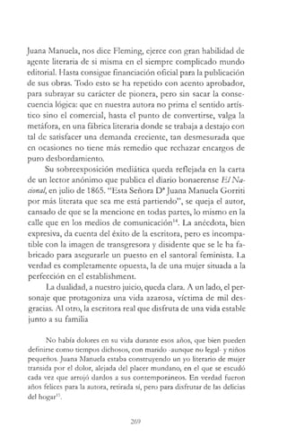 Juana Manuela, nos dice Fleming, ejerce con gran habilidad de
agente literaria de si misma en el siempre complicado mundo
editorial. Hasta consigue financiación oficial para la publicación
de sus obras. Todo esto se ha repetido con acento aprobador,
para subrayar su carácter de pionera, pero sin sacar la conse­
cuencia lógica: que en nuestra autora no prima el sentido artís­
tico sino el comercial, hasta el punto de convertirse, valga la
metáfora, en una fábrica literaria donde se trabaja a destajo con
tal de satisfacer una demanda creciente, tan desmesurada que
en ocasiones no tiene más remedio que rechazar encargos de
puro desbordamiento.
Su sobreexposición mediática queda reflejada en la carta
de un lector anónimo que publica el diario bonaerense E l Na­
cional, en julio de 1865. “Esta Señora DaJuana Manuela Gorriti
por más literata que sea me está partiendo”, se queja el autor,
cansado de que se la mencione en todas partes, lo mismo en la
calle que en los medios de comunicación14. La anécdota, bien
expresiva, da cuenta del éxito de la escritora, pero es incompa­
tible con la imagen de transgresora y disidente que se le ha fa­
bricado para asegurarle un puesto en el santoral feminista. La
verdad es completamente opuesta, la de una mujer situada a la
perfección en el establishment.
La dualidad, a nuestro juicio, queda clara. A un lado, el per­
sonaje que protagoniza una vida azarosa, víctima de mil des­
gracias. Al otro, la escritora real que disfruta de una vida estable
junto a su familia
No había dolores en su vida durante esos años, que bien pueden
definirse como tiempos dichosos, con marido -aunque no legal- y niños
pequeños. Juana Manuela estaba construyendo un yo literario de mujer
transida por el dolor, alejada del placer mundano, en el que se escudó
cada vez que arrojó dardos a sus contemporáneos. En verdad fueron
años felices para la autora, retirada sí, pero para disfrutar de las delicias
del hogar15.
269
 