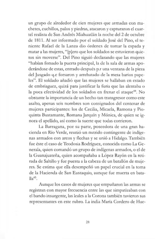 un grupo de alrededor de cien mujeres que armadas con ma­
chetes, cuchillos, palos y piedras, atacaron y capturaron el cuar­
tel realista de San Andrés Miahuatlán la noche del 2 de octubre
de 1811. Al ser informado por el soldado José del Pino, el te­
niente Rafael de la Lanza dio órdenes de tomar la espada y
matar a las mujeres, “[p]ero que los soldados se estuvieron quie­
tos sin moverse”. Del Pino siguió declarando que las mujeres
“habían forsado la puerta principal, la de la sala de armas apo­
derándose de estas, entrado después p.r una ventana de la pieza
del Jusgado q.e forsaron y arrebatado de la mesa barios pape­
les”. El soldado añadió que las mujeres se hallaban en estado
de embriaguez, quizá para justificar la furia que las alentaba o
la poca efectividad de los soldados en frenar el ataque44. No
obstante la importancia de un hecho tan transgresor como este
asalto, apenas seis nombres son consignados del centenar de
mujeres participantes: los de Cecilia, Micaela, Ramona y Pio-
quinta Bustamante, Romana Jarquín y Mónica, de quien se ig­
nora el apellido, así como la suerte que todas corrieron.
La Barragana, por su parte, poseedora de una gran ha­
cienda en Río Verde, reunió un nutrido contingente de indíge­
nas armados con arcos y flechas y se unió a Hidalgo. También
fue éste el caso de Teodosia Rodríguez, conocida como La Ge­
nerala, quien comandó un grupo de indígenas armados, o el de
la Guanajuateña, quien acompañaba a López Rayón en la reti­
rada de Saltillo y fue puesta a la cabeza de un batallón de muje­
res. Se estima que ella desempeñó un papel crucial en la toma
de la Hacienda de San Eustaquio, aunque fue muerta en bata­
lla45.
Aunque los casos de mujeres que empuñaron las armas se
registran con mayor frecuencia entre las que simpatizaban con
el bando insurgente, las leales a la Corona también tuvieron sus
representantes en este rubro. La india María Cordero de Hue-
28
 